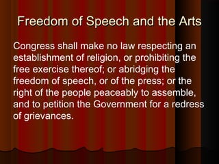 Freedom of Speech and the ArtsFreedom of Speech and the Arts
Congress shall make no law respecting an
establishment of religion, or prohibiting the
free exercise thereof; or abridging the
freedom of speech, or of the press; or the
right of the people peaceably to assemble,
and to petition the Government for a redress
of grievances.
 