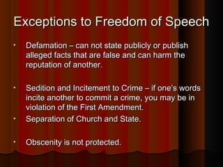 Exceptions to Freedom of SpeechExceptions to Freedom of Speech
• Defamation – can not state publicly or publishDefamation – can not state publicly or publish
alleged facts that are false and can harm thealleged facts that are false and can harm the
reputation of another.reputation of another.
• Sedition and Incitement to Crime – if one’s wordsSedition and Incitement to Crime – if one’s words
incite another to commit a crime, you may be inincite another to commit a crime, you may be in
violation of the First Amendment.violation of the First Amendment.
• Separation of Church and State.Separation of Church and State.
• Obscenity is not protected.Obscenity is not protected.
 