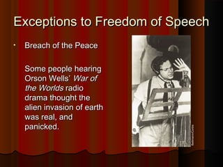 Exceptions to Freedom of SpeechExceptions to Freedom of Speech
• Breach of the PeaceBreach of the Peace
Some people hearingSome people hearing
Orson Wells’Orson Wells’ War ofWar of
the Worldsthe Worlds radioradio
drama thought thedrama thought the
alien invasion of earthalien invasion of earth
was real, andwas real, and
panicked.panicked.
Bettmann/Corbis
 