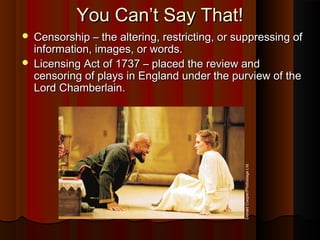 You Can’t Say That!You Can’t Say That!
 Censorship – the altering, restricting, or suppressing ofCensorship – the altering, restricting, or suppressing of
information, images, or words.information, images, or words.
 Licensing Act of 1737 – placed the review andLicensing Act of 1737 – placed the review and
censoring of plays in England under the purview of thecensoring of plays in England under the purview of the
Lord Chamberlain.Lord Chamberlain.
DonaldCooper/PhotostageLtd.
 