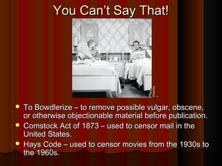 You Can’t Say That!You Can’t Say That!
 To Bowdlerize – to remove possible vulgar, obscene,To Bowdlerize – to remove possible vulgar, obscene,
or otherwise objectionable material before publication.or otherwise objectionable material before publication.
 Comstock Act of 1873 – used to censor mail in theComstock Act of 1873 – used to censor mail in the
United States.United States.
 Hays Code – used to censor movies from the 1930s toHays Code – used to censor movies from the 1930s to
the 1960s.the 1960s. Photofes
t
 