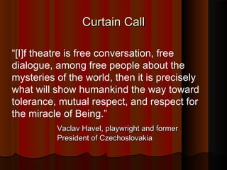Curtain CallCurtain Call
“[I]f theatre is free conversation, free
dialogue, among free people about the
mysteries of the world, then it is precisely
what will show humankind the way toward
tolerance, mutual respect, and respect for
the miracle of Being.”
Vaclav Havel, playwright and formerVaclav Havel, playwright and former
President of CzechoslovakiaPresident of Czechoslovakia
 