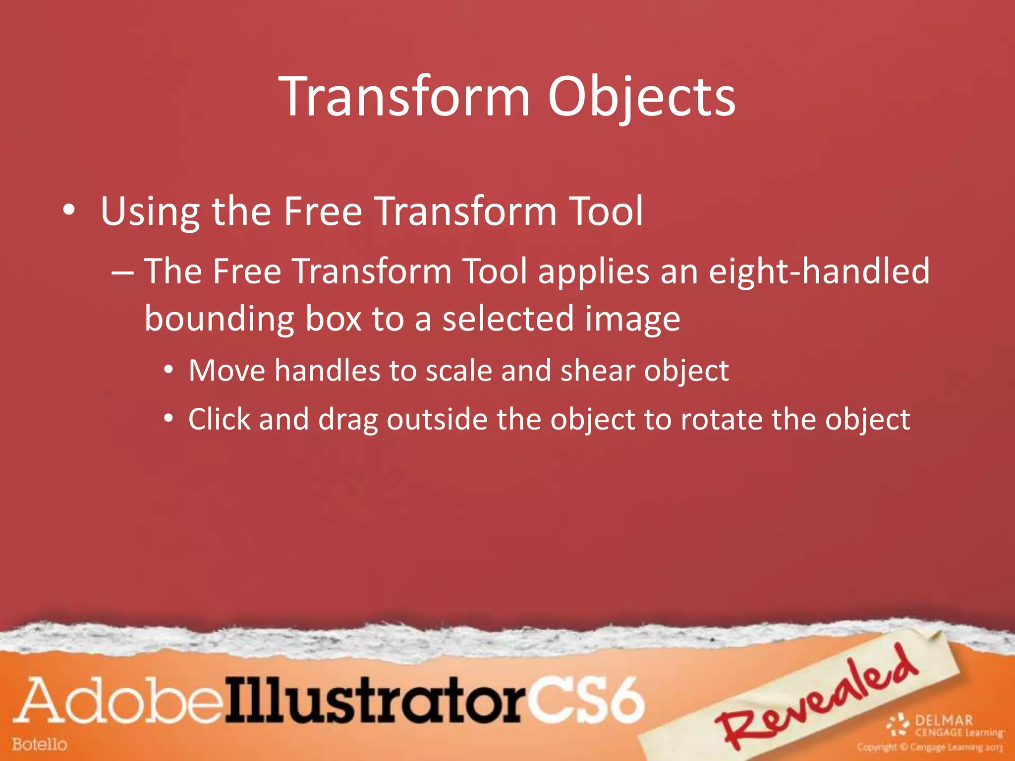 Transform Objects
• Using the Free Transform Tool
– The Free Transform Tool applies an eight-handled
bounding box to a selected image
• Move handles to scale and shear object
• Click and drag outside the object to rotate the object
 