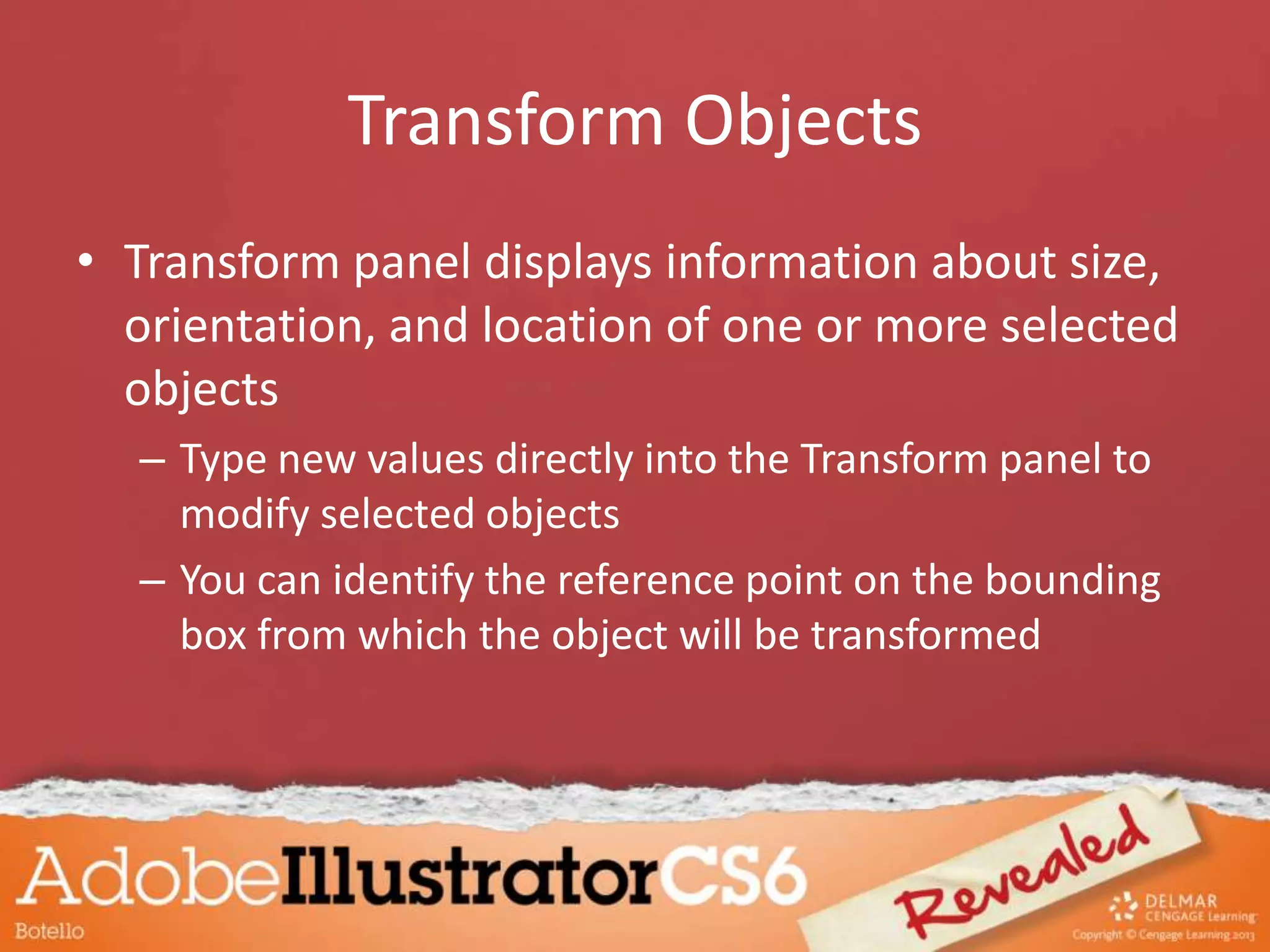 Transform Objects
• Transform panel displays information about size,
orientation, and location of one or more selected
objects
– Type new values directly into the Transform panel to
modify selected objects
– You can identify the reference point on the bounding
box from which the object will be transformed
 