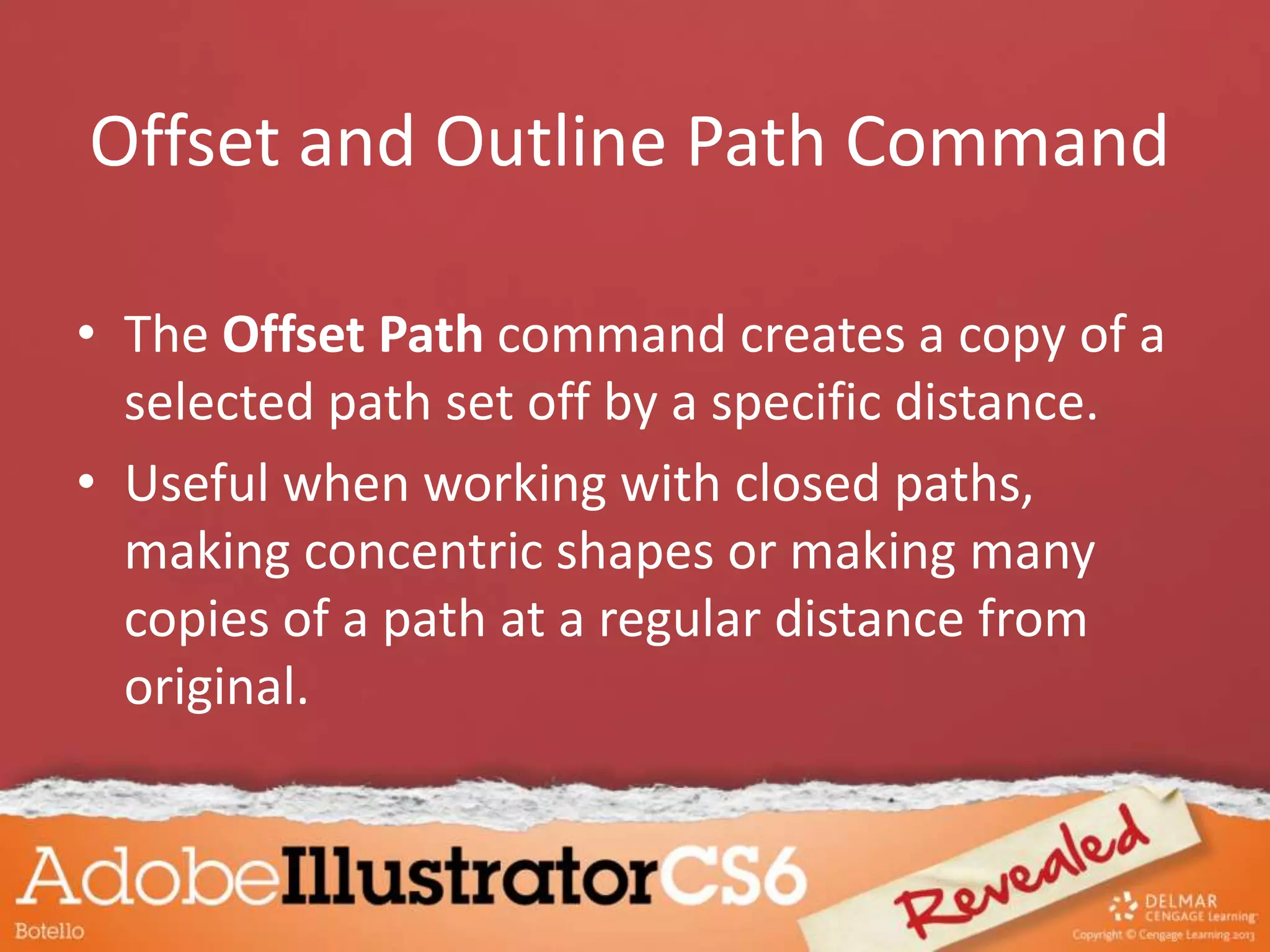 Offset and Outline Path Command
• The Offset Path command creates a copy of a
selected path set off by a specific distance.
• Useful when working with closed paths,
making concentric shapes or making many
copies of a path at a regular distance from
original.
 
