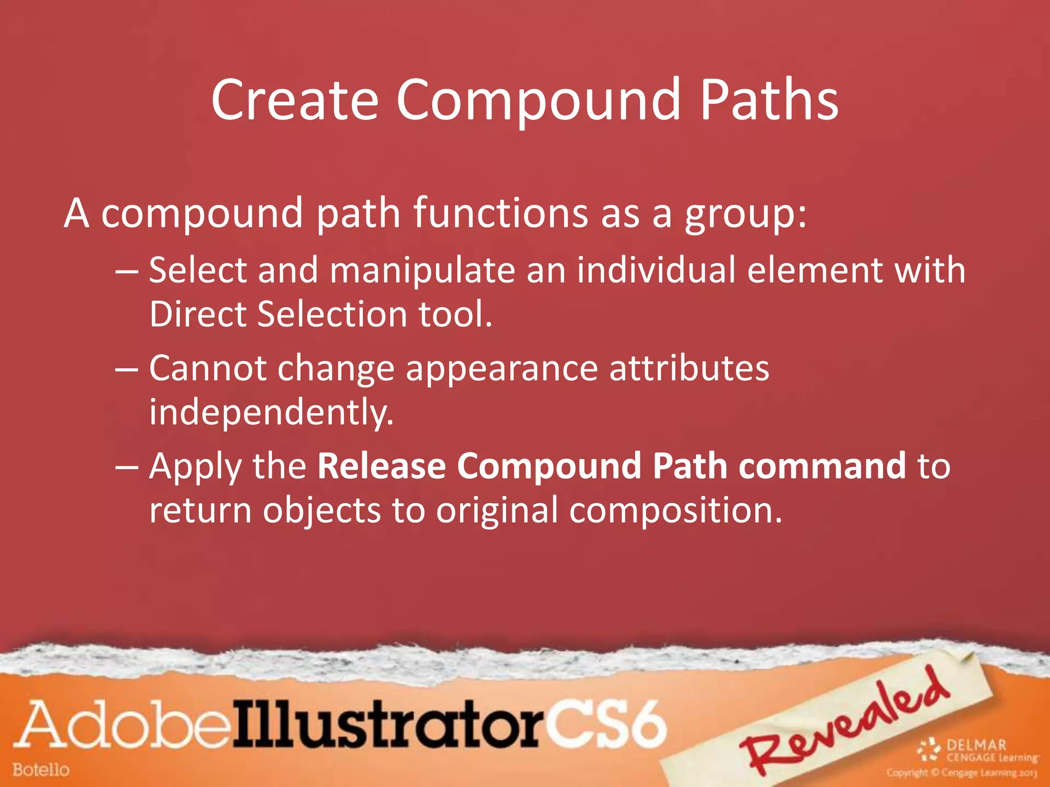 Create Compound Paths
A compound path functions as a group:
– Select and manipulate an individual element with
Direct Selection tool.
– Cannot change appearance attributes
independently.
– Apply the Release Compound Path command to
return objects to original composition.
 