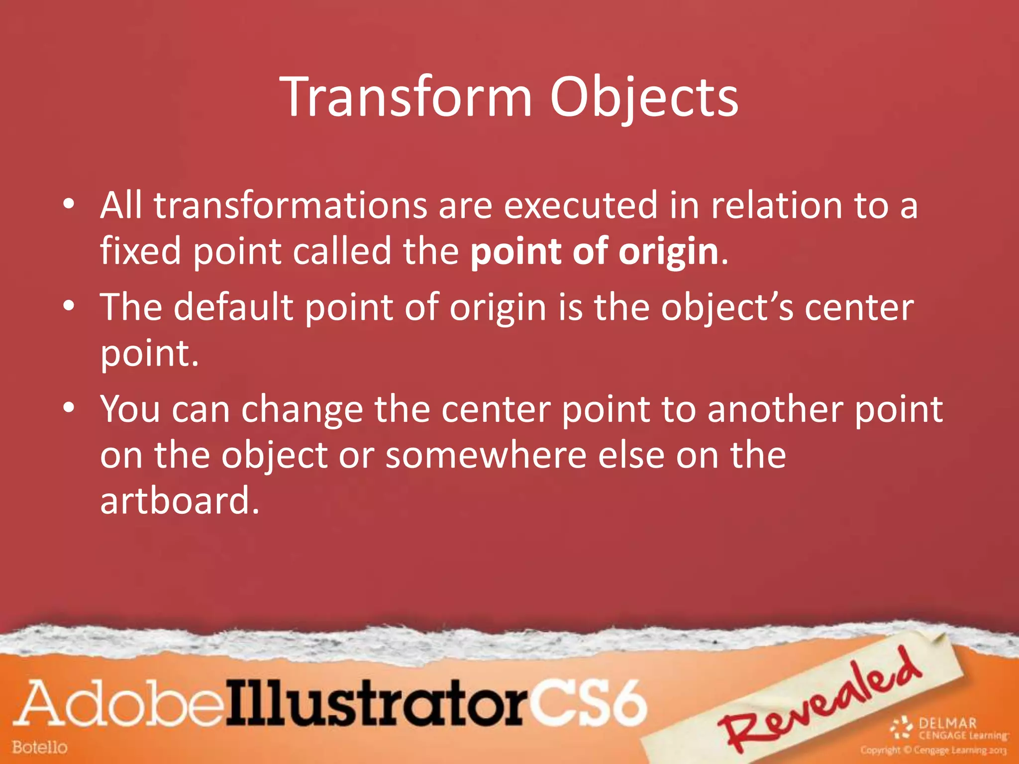 Transform Objects
• All transformations are executed in relation to a
fixed point called the point of origin.
• The default point of origin is the object’s center
point.
• You can change the center point to another point
on the object or somewhere else on the
artboard.
 