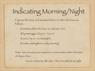 Indicating Morning/Night
Express the hour and minutes before or after the hour as
follows:
di mattina after the hour to indicate A.M.
del pomeriggio (12 p.m.- 5 p.m.)
di sera (5 p.m.- to midnight)
di notte (midnight to early morning)
Note: Not necessary to express in conversation when the time
of day is clear.
Faccio colazione alle otto. I have breakfast at eight.
 