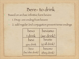 Bere- to drink
Based on archaic infinitive form bevere
1. Drop -ere ending from bevere
2. add regular 2nd conjugation present tense endings
bevo
I drink
beviamo
(we drink)
bevi
you drink
bevete
(y’all drink)
beve
(he/she drink)
bevono
(they drink)
 