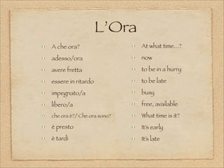 L’Ora
A che ora?
adesso/ora
avere fretta
essere in ritardo
impegnato/a
libero/a
che ora è?/ Che ora sono?
è presto
è tardi
At what time...?
now
to be in a hurry
to be late
busy
free, available
What time is it?
It’s early
It’s late
 