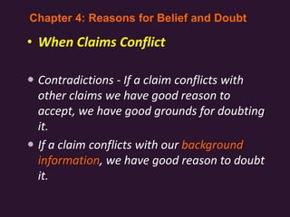 • When Claims Conflict
 Contradictions - If a claim conflicts with
other claims we have good reason to
accept, we have good grounds for doubting
it.
 If a claim conflicts with our background
information, we have good reason to doubt
it.
Chapter 4: Reasons for Belief and Doubt
 