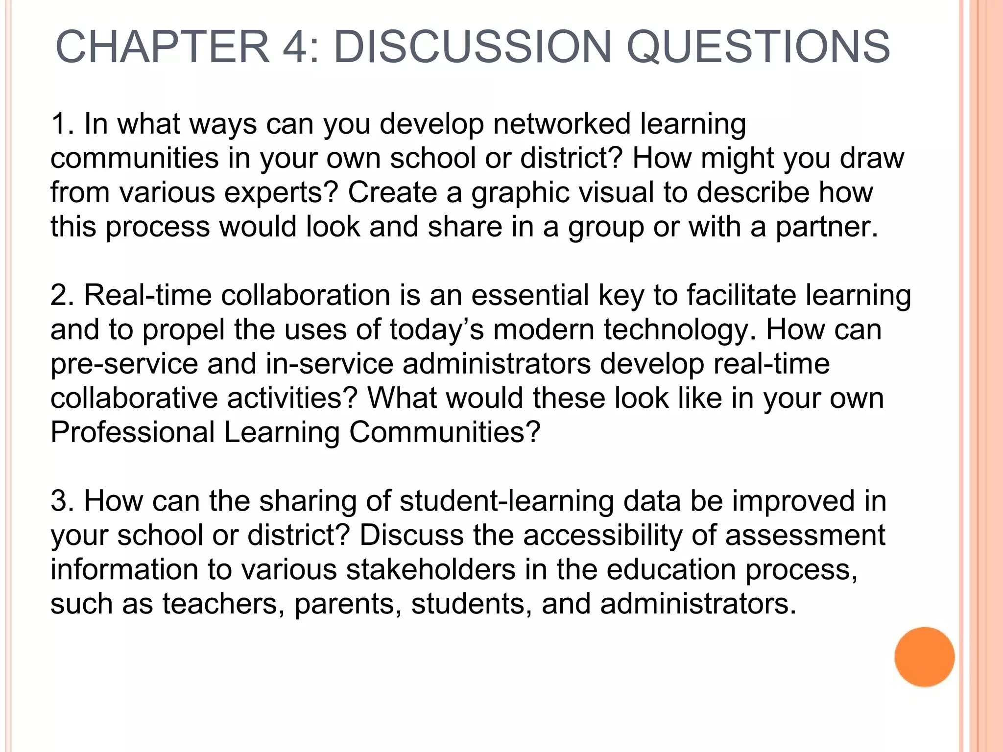 CHAPTER 4: DISCUSSION QUESTIONS
1. In what ways can you develop networked learning
communities in your own school or district? How might you draw
from various experts? Create a graphic visual to describe how
this process would look and share in a group or with a partner.
2. Real-time collaboration is an essential key to facilitate learning
and to propel the uses of today’s modern technology. How can
pre-service and in-service administrators develop real-time
collaborative activities? What would these look like in your own
Professional Learning Communities?
3. How can the sharing of student-learning data be improved in
your school or district? Discuss the accessibility of assessment
information to various stakeholders in the education process,
such as teachers, parents, students, and administrators.
 