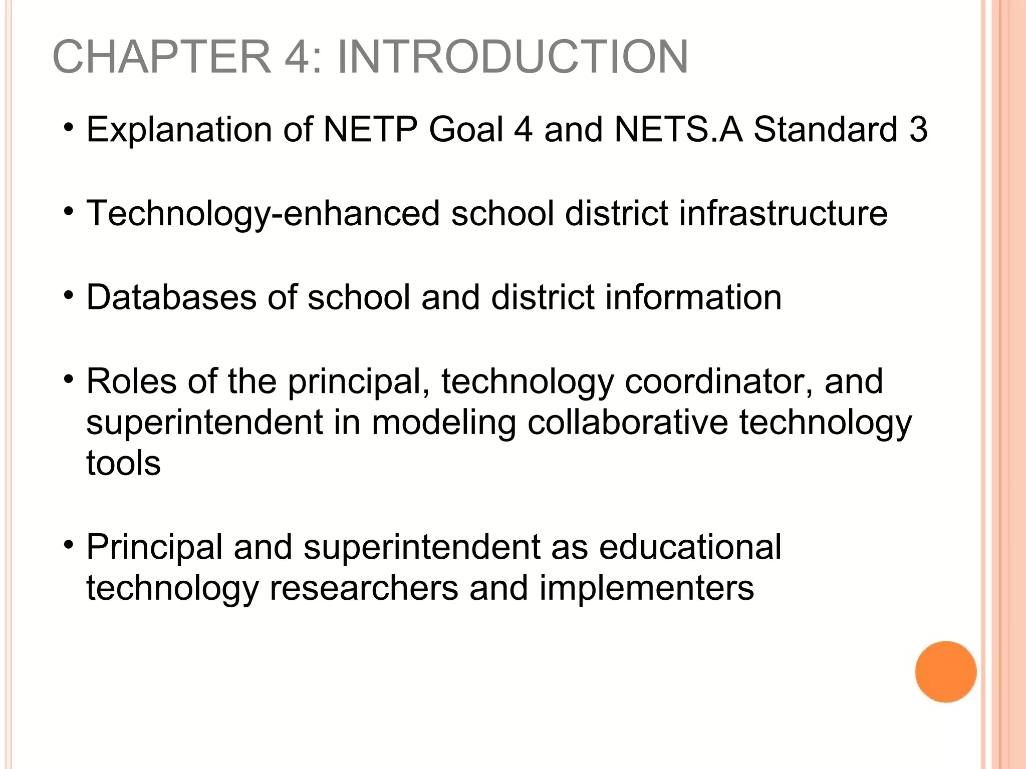 CHAPTER 4: INTRODUCTION
• Explanation of NETP Goal 4 and NETS.A Standard 3
• Technology-enhanced school district infrastructure
• Databases of school and district information
• Roles of the principal, technology coordinator, and
superintendent in modeling collaborative technology
tools
• Principal and superintendent as educational
technology researchers and implementers
 