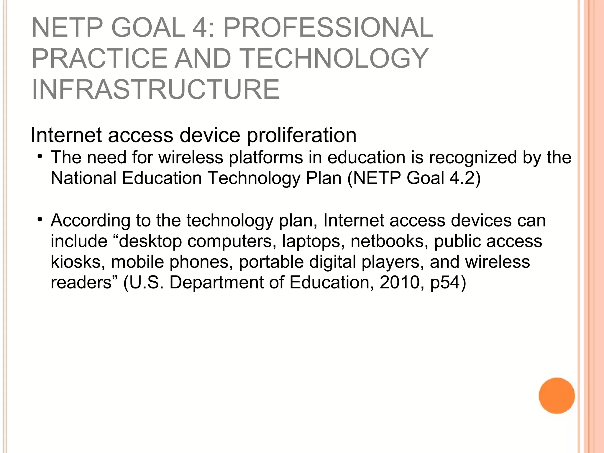 NETP GOAL 4: PROFESSIONAL
PRACTICE AND TECHNOLOGY
INFRASTRUCTURE
Internet access device proliferation
• The need for wireless platforms in education is recognized by the
National Education Technology Plan (NETP Goal 4.2)
• According to the technology plan, Internet access devices can
include “desktop computers, laptops, netbooks, public access
kiosks, mobile phones, portable digital players, and wireless
readers” (U.S. Department of Education, 2010, p54)
 