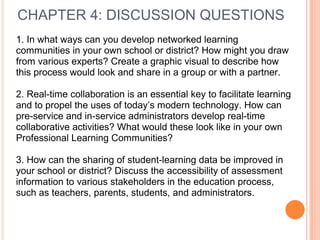 CHAPTER 4: DISCUSSION QUESTIONS
1. In what ways can you develop networked learning
communities in your own school or district? How might you draw
from various experts? Create a graphic visual to describe how
this process would look and share in a group or with a partner.
2. Real-time collaboration is an essential key to facilitate learning
and to propel the uses of today’s modern technology. How can
pre-service and in-service administrators develop real-time
collaborative activities? What would these look like in your own
Professional Learning Communities?
3. How can the sharing of student-learning data be improved in
your school or district? Discuss the accessibility of assessment
information to various stakeholders in the education process,
such as teachers, parents, students, and administrators.
 