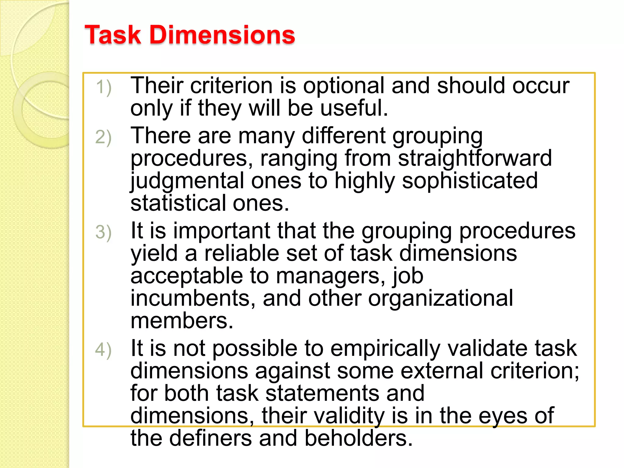 Task Dimensions
Their criterion is optional and should occur
only if they will be useful.
2) There are many different grouping
procedures, ranging from straightforward
judgmental ones to highly sophisticated
statistical ones.
3) It is important that the grouping procedures
yield a reliable set of task dimensions
acceptable to managers, job
incumbents, and other organizational
members.
4) It is not possible to empirically validate task
dimensions against some external criterion;
for both task statements and
dimensions, their validity is in the eyes of
the definers and beholders.
1)

 