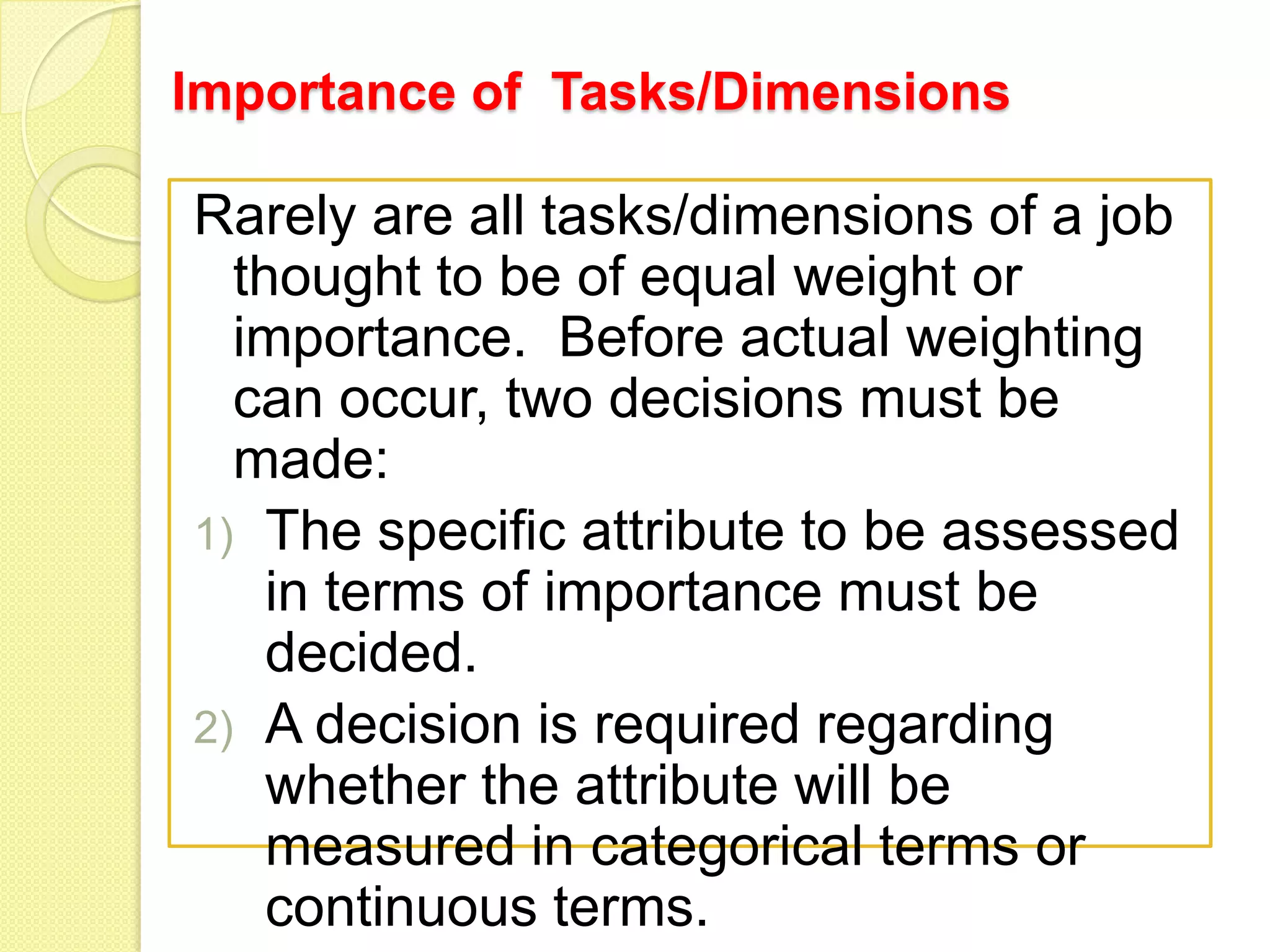 Importance of Tasks/Dimensions

Rarely are all tasks/dimensions of a job
thought to be of equal weight or
importance. Before actual weighting
can occur, two decisions must be
made:
1) The specific attribute to be assessed
in terms of importance must be
decided.
2) A decision is required regarding
whether the attribute will be
measured in categorical terms or
continuous terms.

 