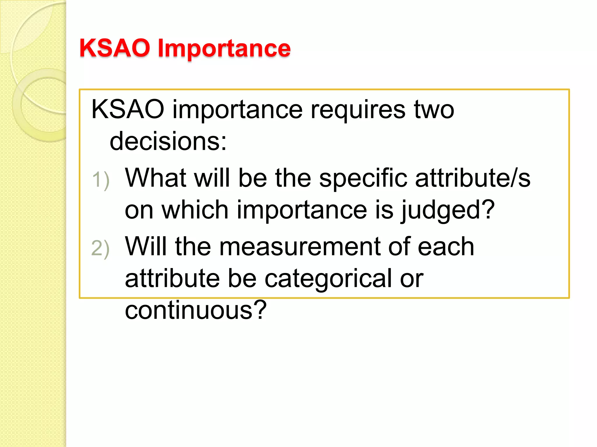 KSAO Importance

KSAO importance requires two
decisions:
1) What will be the specific attribute/s
on which importance is judged?
2) Will the measurement of each
attribute be categorical or
continuous?

 