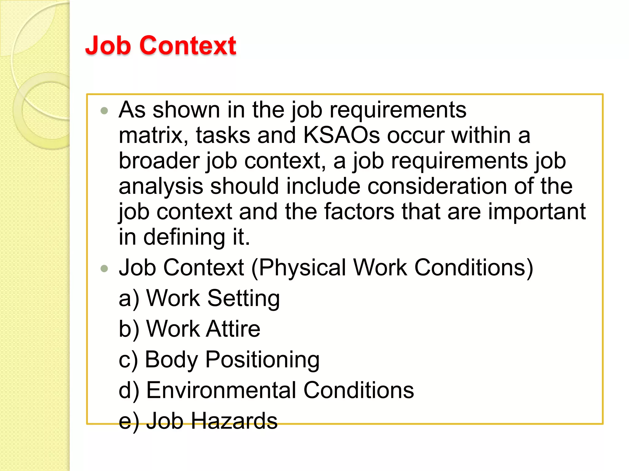 Job Context
As shown in the job requirements
matrix, tasks and KSAOs occur within a
broader job context, a job requirements job
analysis should include consideration of the
job context and the factors that are important
in defining it.
 Job Context (Physical Work Conditions)
a) Work Setting
b) Work Attire
c) Body Positioning
d) Environmental Conditions
e) Job Hazards


 