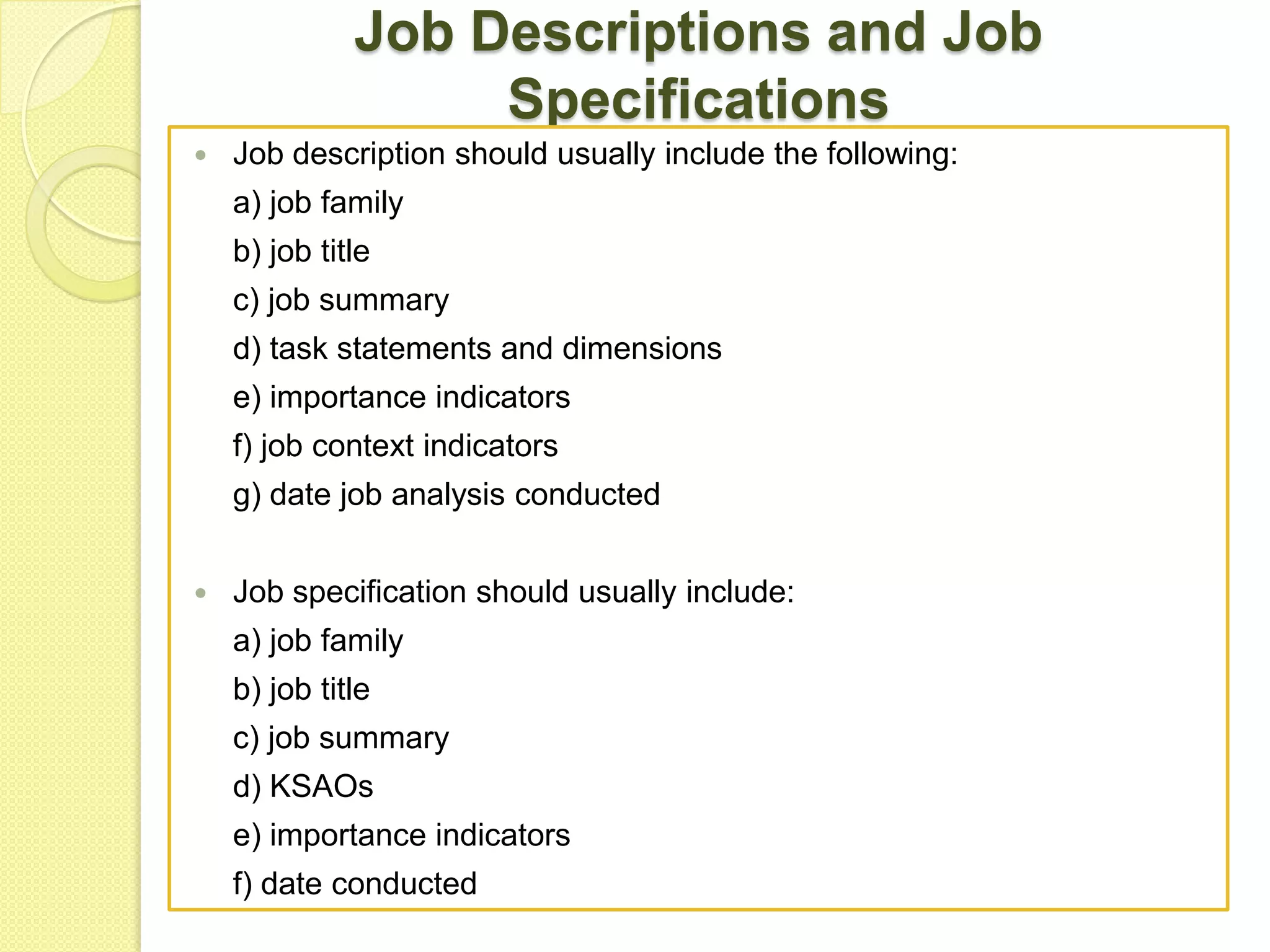 Job Descriptions and Job
Specifications


Job description should usually include the following:
a) job family
b) job title
c) job summary
d) task statements and dimensions
e) importance indicators
f) job context indicators
g) date job analysis conducted



Job specification should usually include:
a) job family
b) job title
c) job summary
d) KSAOs
e) importance indicators
f) date conducted

 