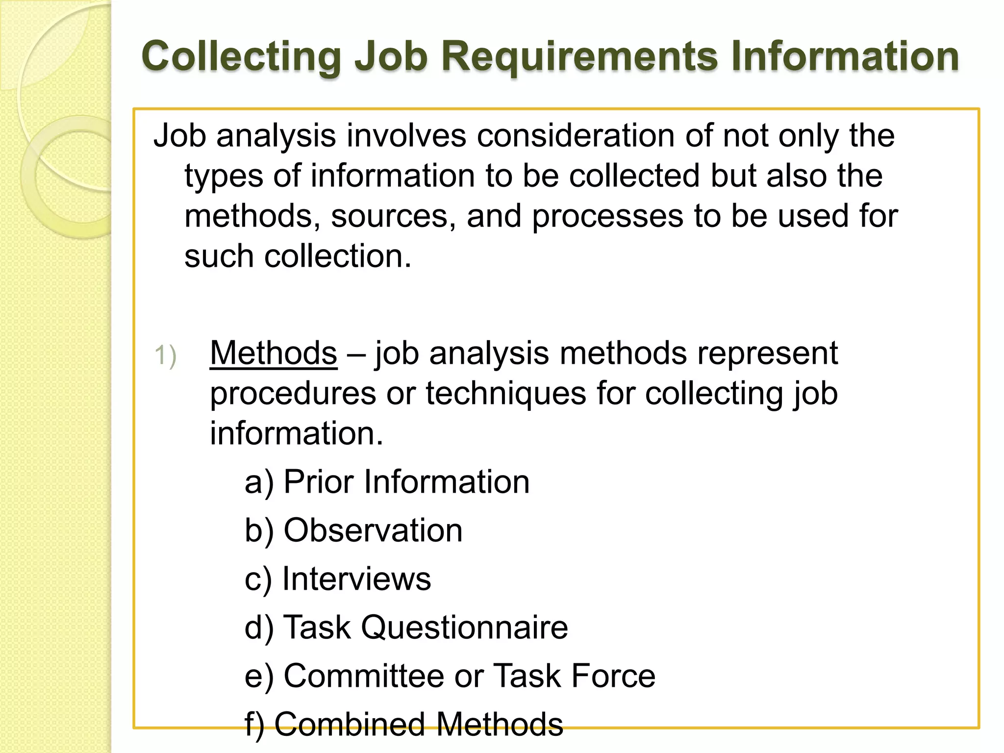 Collecting Job Requirements Information
Job analysis involves consideration of not only the
types of information to be collected but also the
methods, sources, and processes to be used for
such collection.
1)

Methods – job analysis methods represent
procedures or techniques for collecting job
information.
a) Prior Information
b) Observation
c) Interviews
d) Task Questionnaire
e) Committee or Task Force
f) Combined Methods

 