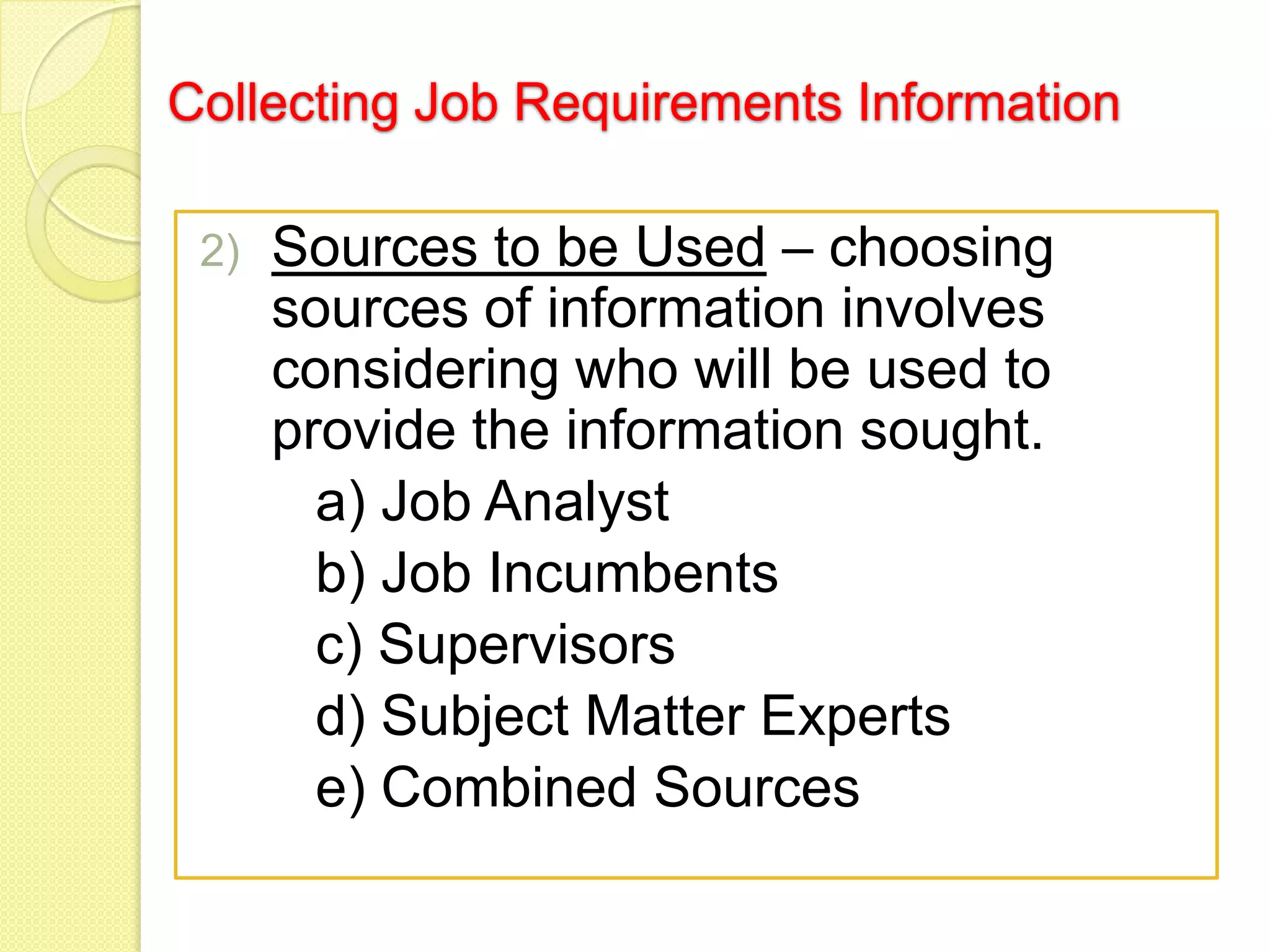 Collecting Job Requirements Information
2)

Sources to be Used – choosing
sources of information involves
considering who will be used to
provide the information sought.
a) Job Analyst
b) Job Incumbents
c) Supervisors
d) Subject Matter Experts
e) Combined Sources

 