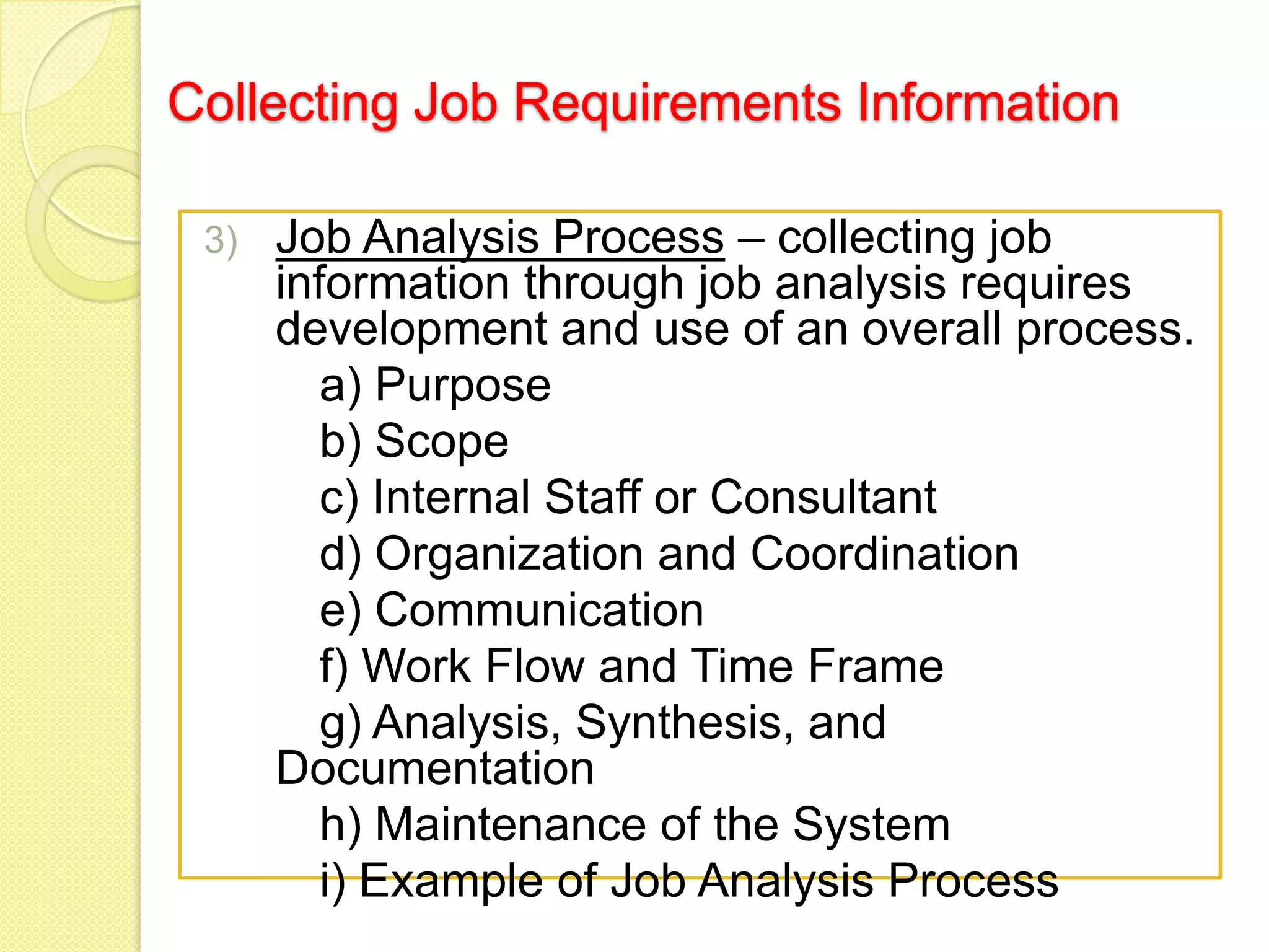 Collecting Job Requirements Information
3)

Job Analysis Process – collecting job
information through job analysis requires
development and use of an overall process.
a) Purpose
b) Scope
c) Internal Staff or Consultant
d) Organization and Coordination
e) Communication
f) Work Flow and Time Frame
g) Analysis, Synthesis, and
Documentation
h) Maintenance of the System
i) Example of Job Analysis Process

 