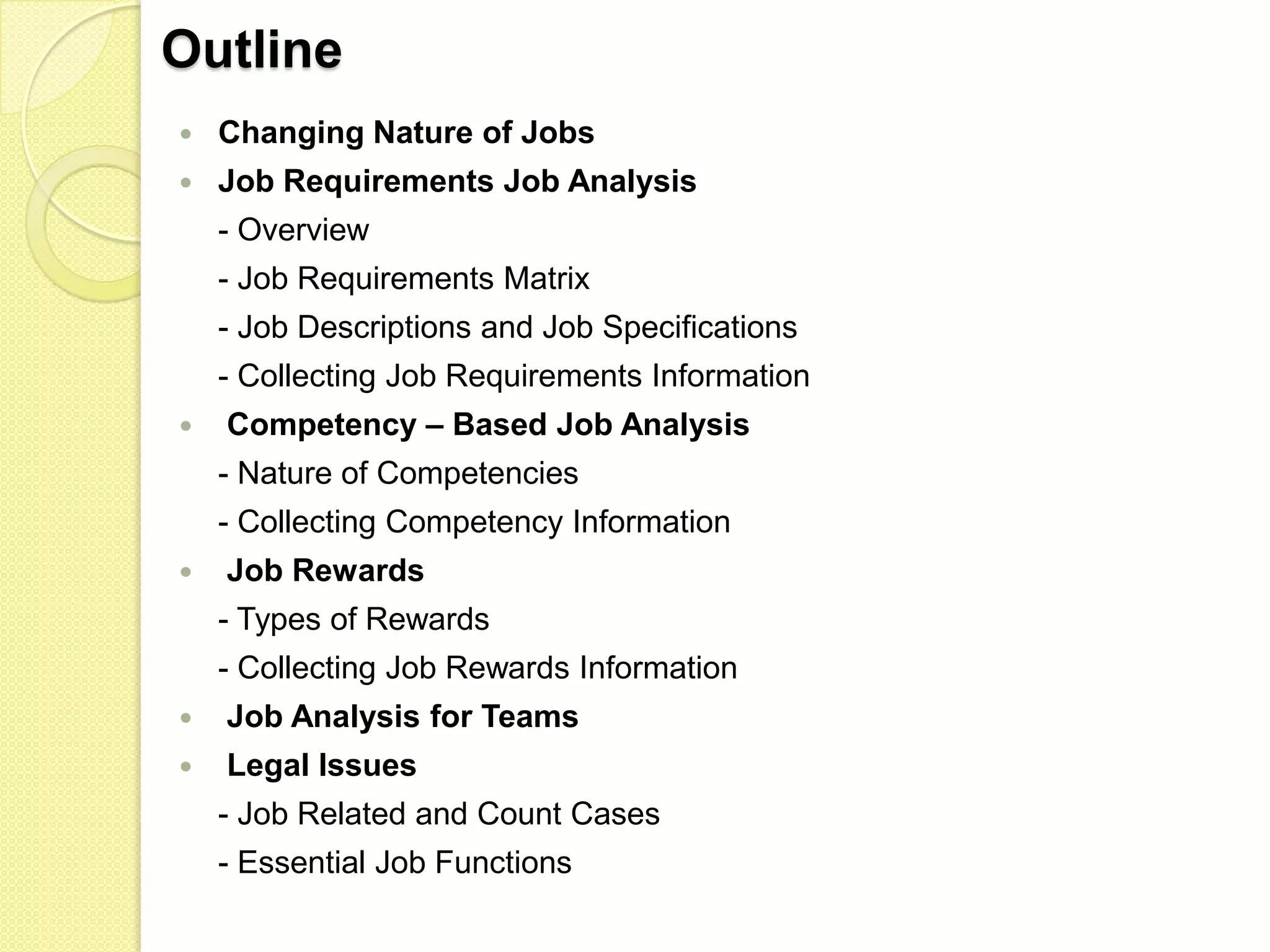 Outline


Changing Nature of Jobs



Job Requirements Job Analysis
- Overview
- Job Requirements Matrix

- Job Descriptions and Job Specifications
- Collecting Job Requirements Information


Competency – Based Job Analysis
- Nature of Competencies
- Collecting Competency Information



Job Rewards
- Types of Rewards
- Collecting Job Rewards Information



Job Analysis for Teams



Legal Issues
- Job Related and Count Cases
- Essential Job Functions

 