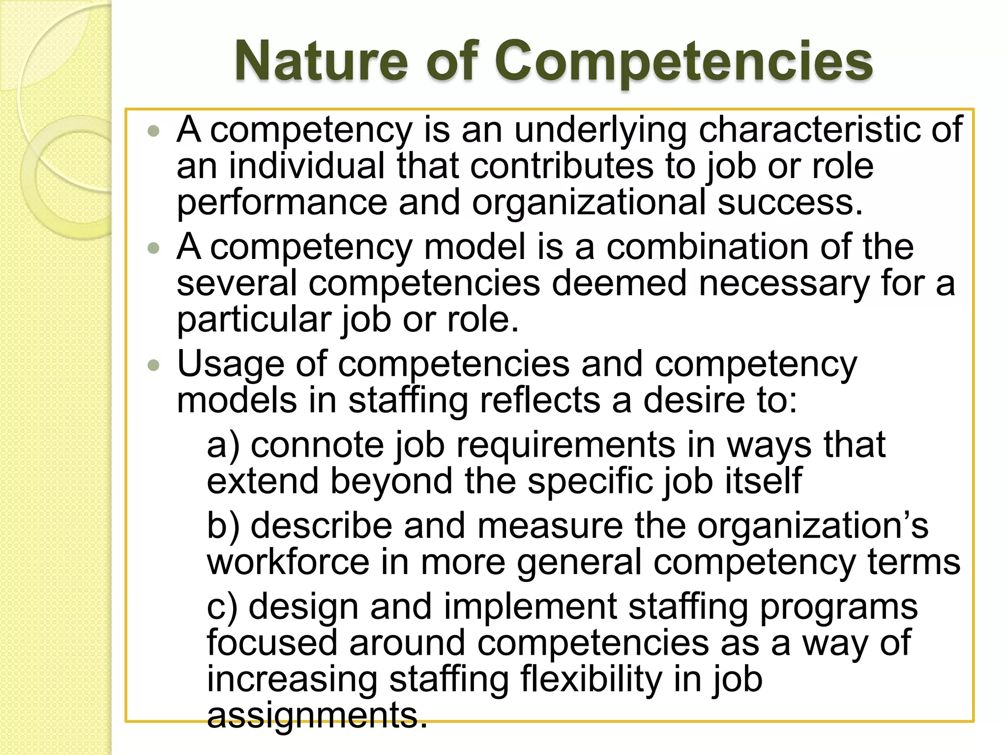 Nature of Competencies
A competency is an underlying characteristic of
an individual that contributes to job or role
performance and organizational success.
 A competency model is a combination of the
several competencies deemed necessary for a
particular job or role.
 Usage of competencies and competency
models in staffing reflects a desire to:
a) connote job requirements in ways that
extend beyond the specific job itself
b) describe and measure the organization’s
workforce in more general competency terms
c) design and implement staffing programs
focused around competencies as a way of
increasing staffing flexibility in job
assignments.


 