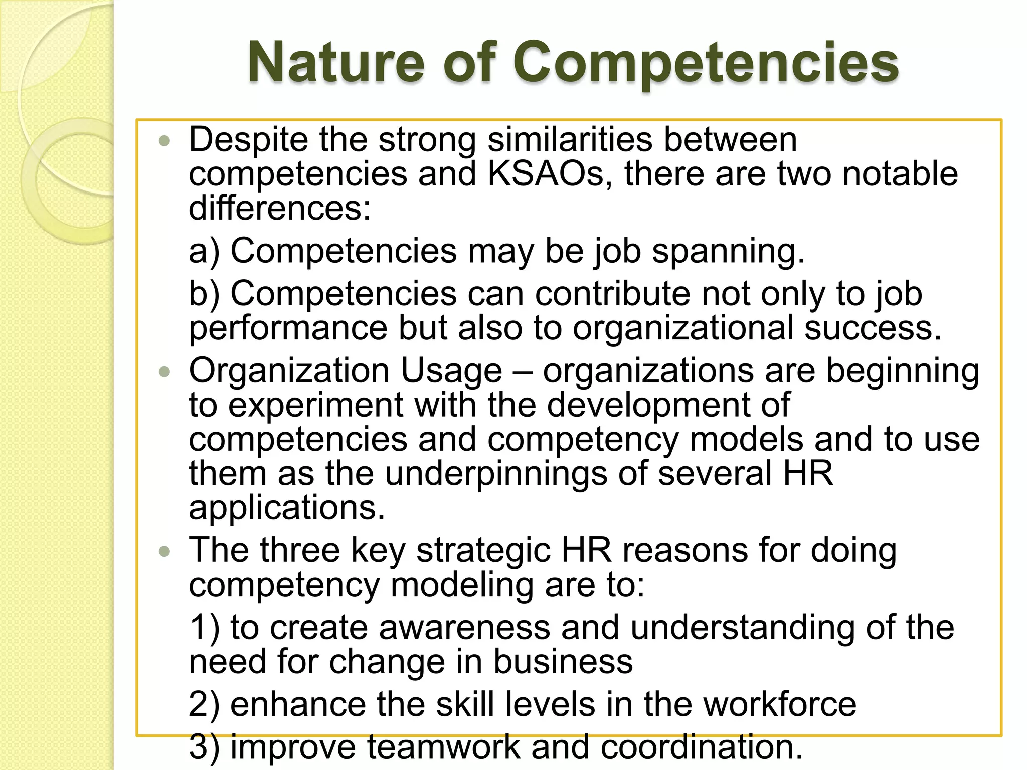 Nature of Competencies
Despite the strong similarities between
competencies and KSAOs, there are two notable
differences:
a) Competencies may be job spanning.
b) Competencies can contribute not only to job
performance but also to organizational success.
 Organization Usage – organizations are beginning
to experiment with the development of
competencies and competency models and to use
them as the underpinnings of several HR
applications.
 The three key strategic HR reasons for doing
competency modeling are to:
1) to create awareness and understanding of the
need for change in business
2) enhance the skill levels in the workforce
3) improve teamwork and coordination.


 