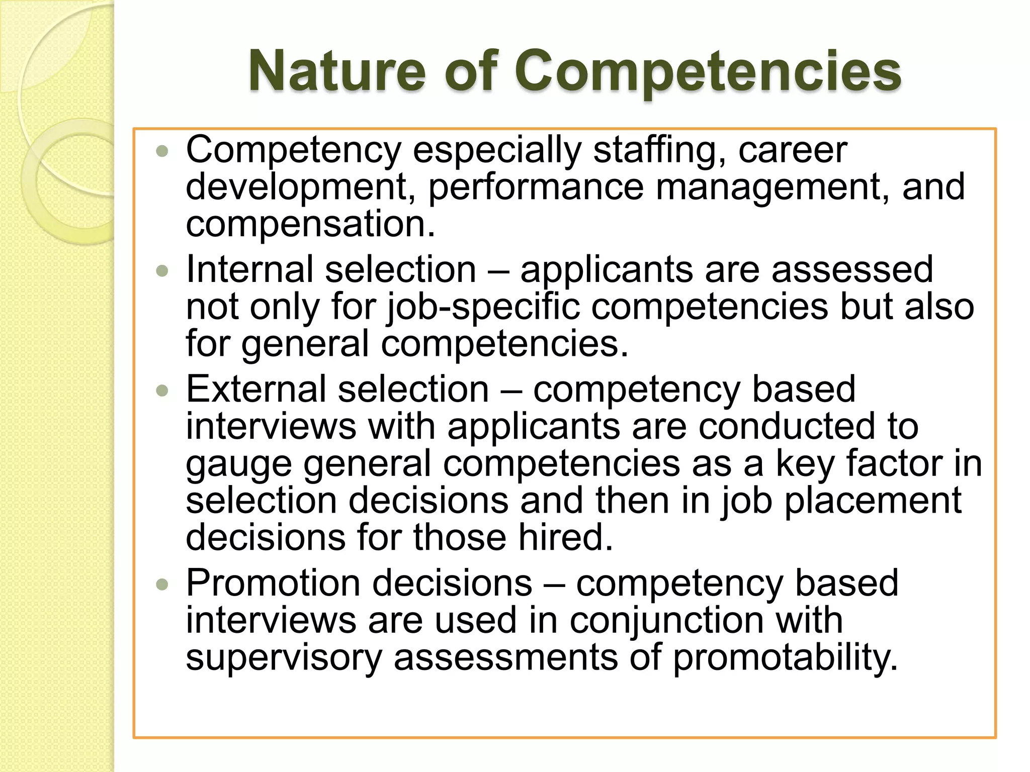 Nature of Competencies
Competency especially staffing, career
development, performance management, and
compensation.
 Internal selection – applicants are assessed
not only for job-specific competencies but also
for general competencies.
 External selection – competency based
interviews with applicants are conducted to
gauge general competencies as a key factor in
selection decisions and then in job placement
decisions for those hired.
 Promotion decisions – competency based
interviews are used in conjunction with
supervisory assessments of promotability.


 