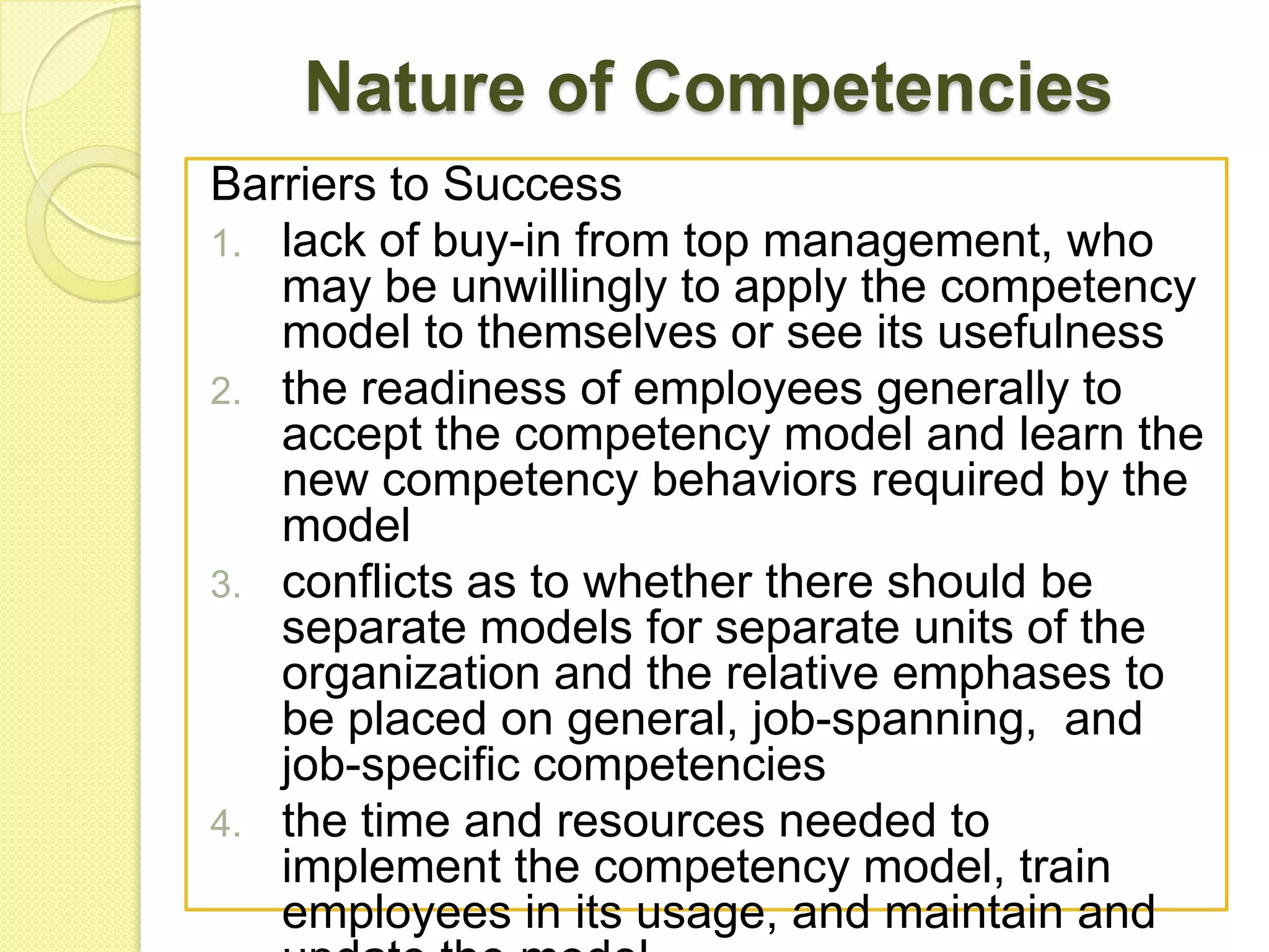 Nature of Competencies
Barriers to Success
1. lack of buy-in from top management, who
may be unwillingly to apply the competency
model to themselves or see its usefulness
2. the readiness of employees generally to
accept the competency model and learn the
new competency behaviors required by the
model
3. conflicts as to whether there should be
separate models for separate units of the
organization and the relative emphases to
be placed on general, job-spanning, and
job-specific competencies
4. the time and resources needed to
implement the competency model, train
employees in its usage, and maintain and

 