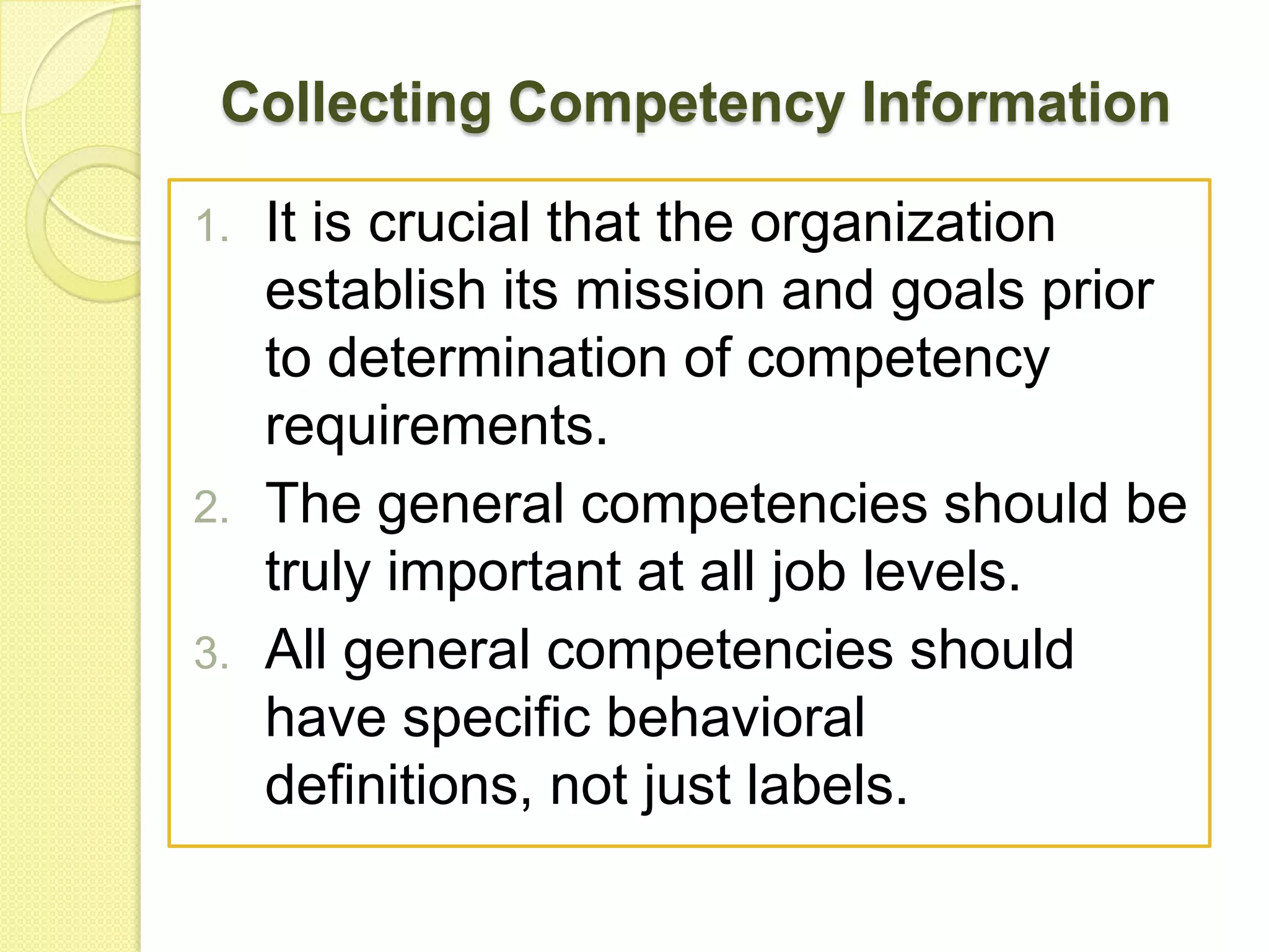 Collecting Competency Information
1.

2.
3.

It is crucial that the organization
establish its mission and goals prior
to determination of competency
requirements.
The general competencies should be
truly important at all job levels.
All general competencies should
have specific behavioral
definitions, not just labels.

 