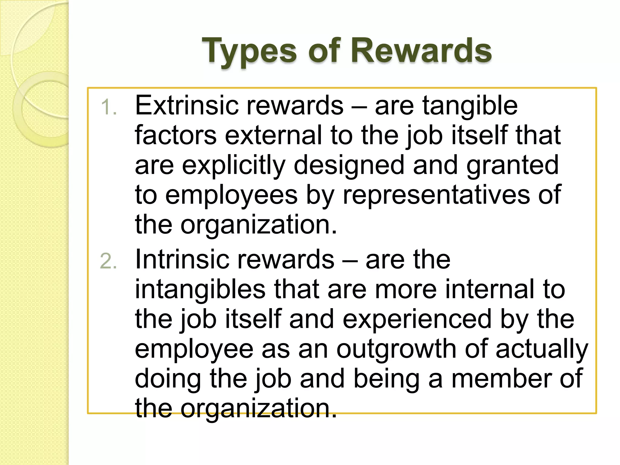 Types of Rewards
1.

2.

Extrinsic rewards – are tangible
factors external to the job itself that
are explicitly designed and granted
to employees by representatives of
the organization.
Intrinsic rewards – are the
intangibles that are more internal to
the job itself and experienced by the
employee as an outgrowth of actually
doing the job and being a member of
the organization.

 
