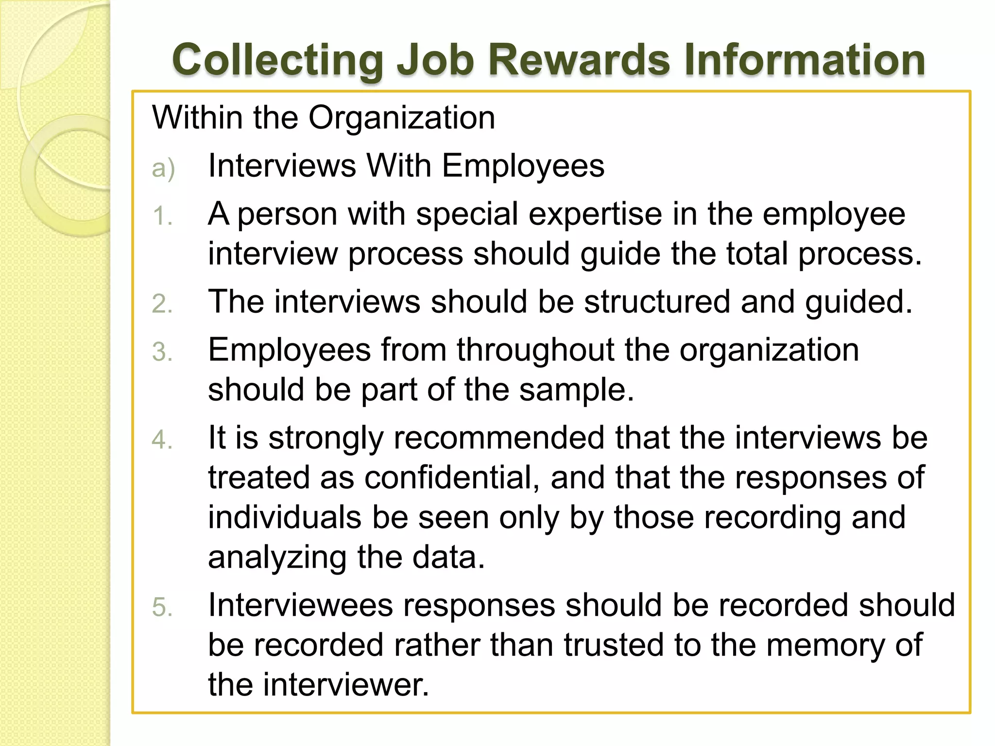 Collecting Job Rewards Information
Within the Organization
a) Interviews With Employees
1. A person with special expertise in the employee
interview process should guide the total process.
2. The interviews should be structured and guided.
3. Employees from throughout the organization
should be part of the sample.
4. It is strongly recommended that the interviews be
treated as confidential, and that the responses of
individuals be seen only by those recording and
analyzing the data.
5. Interviewees responses should be recorded should
be recorded rather than trusted to the memory of
the interviewer.

 