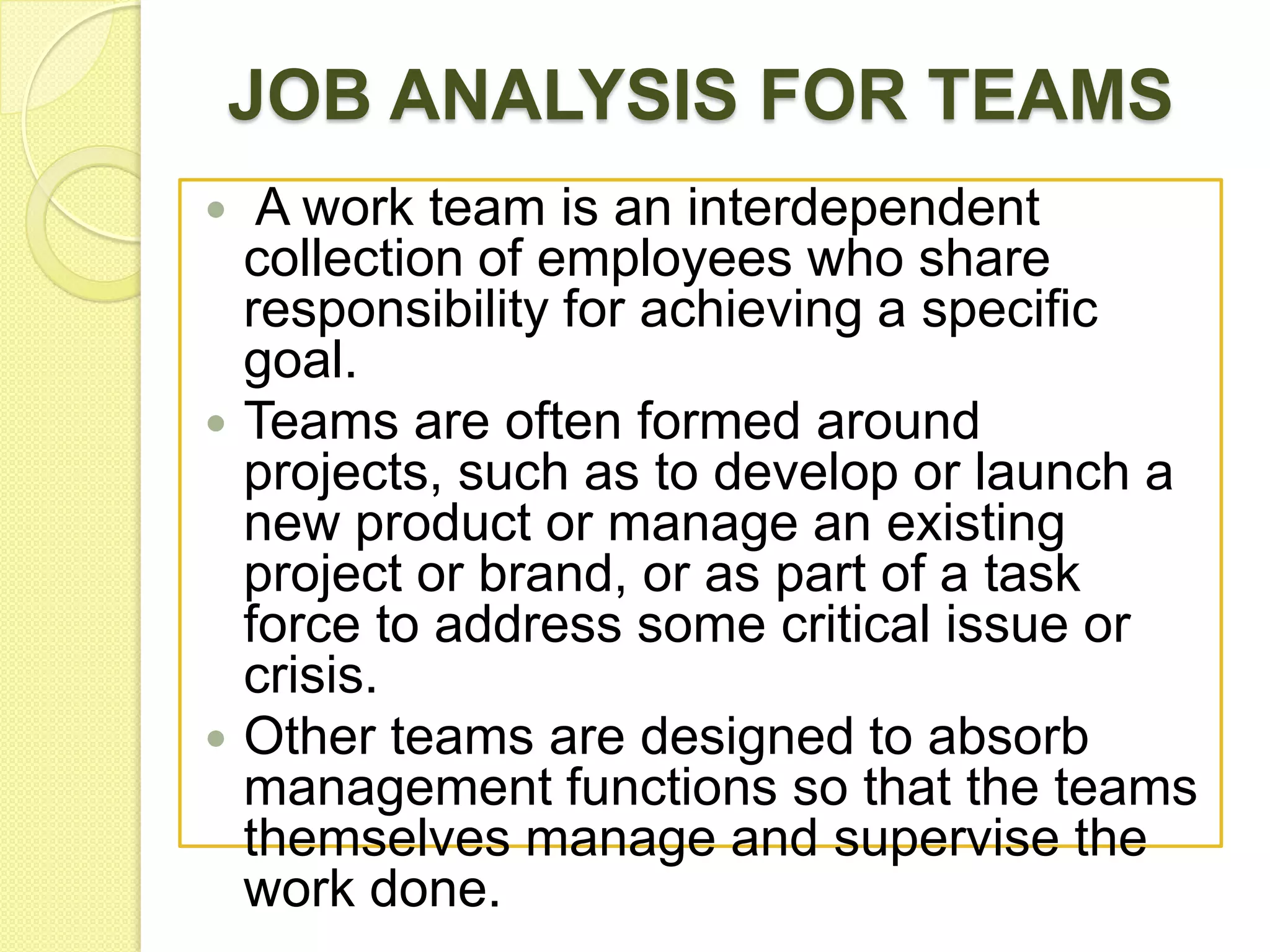 JOB ANALYSIS FOR TEAMS






A work team is an interdependent
collection of employees who share
responsibility for achieving a specific
goal.
Teams are often formed around
projects, such as to develop or launch a
new product or manage an existing
project or brand, or as part of a task
force to address some critical issue or
crisis.
Other teams are designed to absorb
management functions so that the teams
themselves manage and supervise the
work done.

 