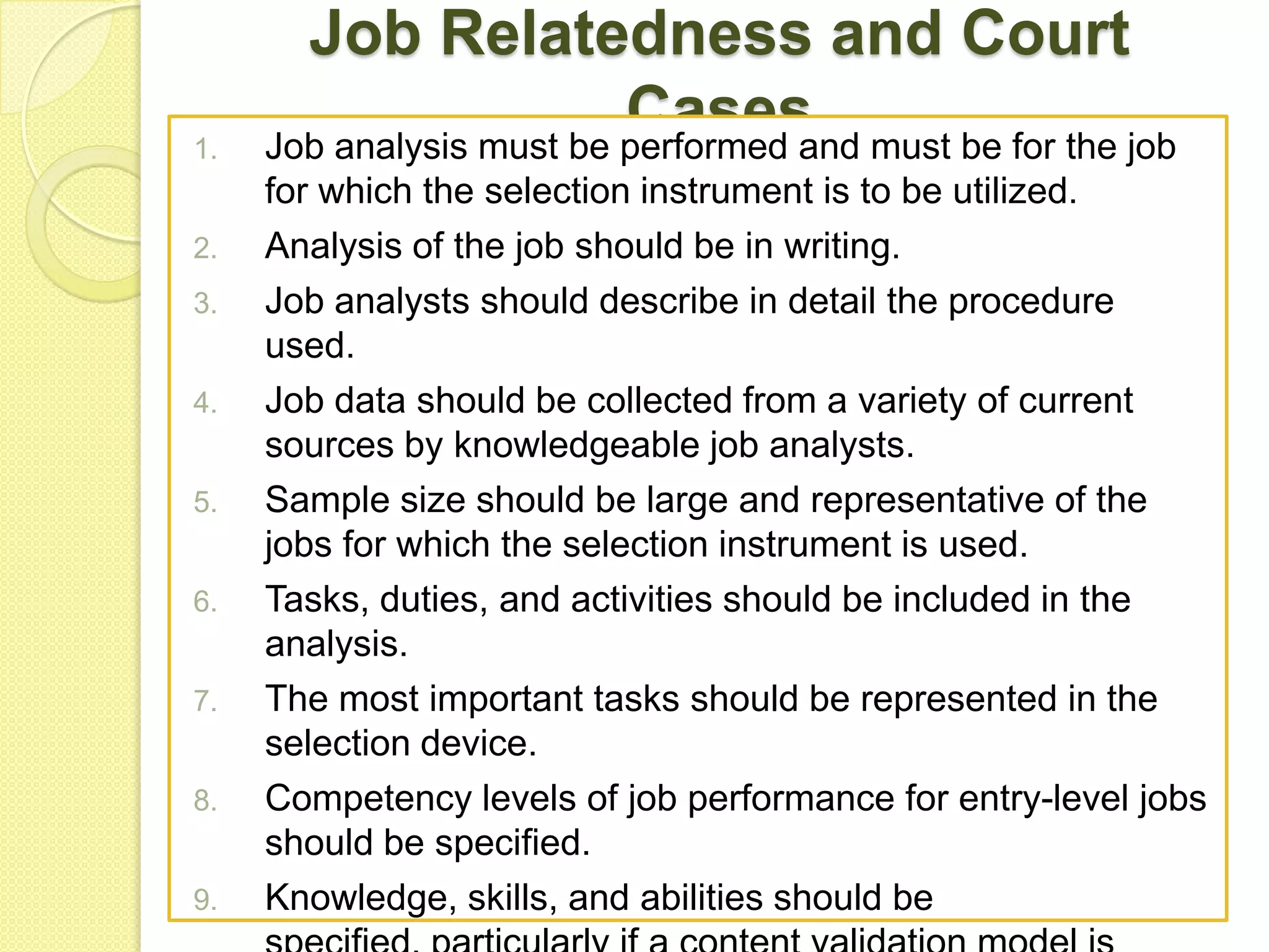 1.
2.
3.
4.
5.
6.
7.
8.
9.

Job Relatedness and Court
Cases must be for the job
Job analysis must be performed and
for which the selection instrument is to be utilized.
Analysis of the job should be in writing.
Job analysts should describe in detail the procedure
used.
Job data should be collected from a variety of current
sources by knowledgeable job analysts.
Sample size should be large and representative of the
jobs for which the selection instrument is used.
Tasks, duties, and activities should be included in the
analysis.
The most important tasks should be represented in the
selection device.
Competency levels of job performance for entry-level jobs
should be specified.
Knowledge, skills, and abilities should be

 