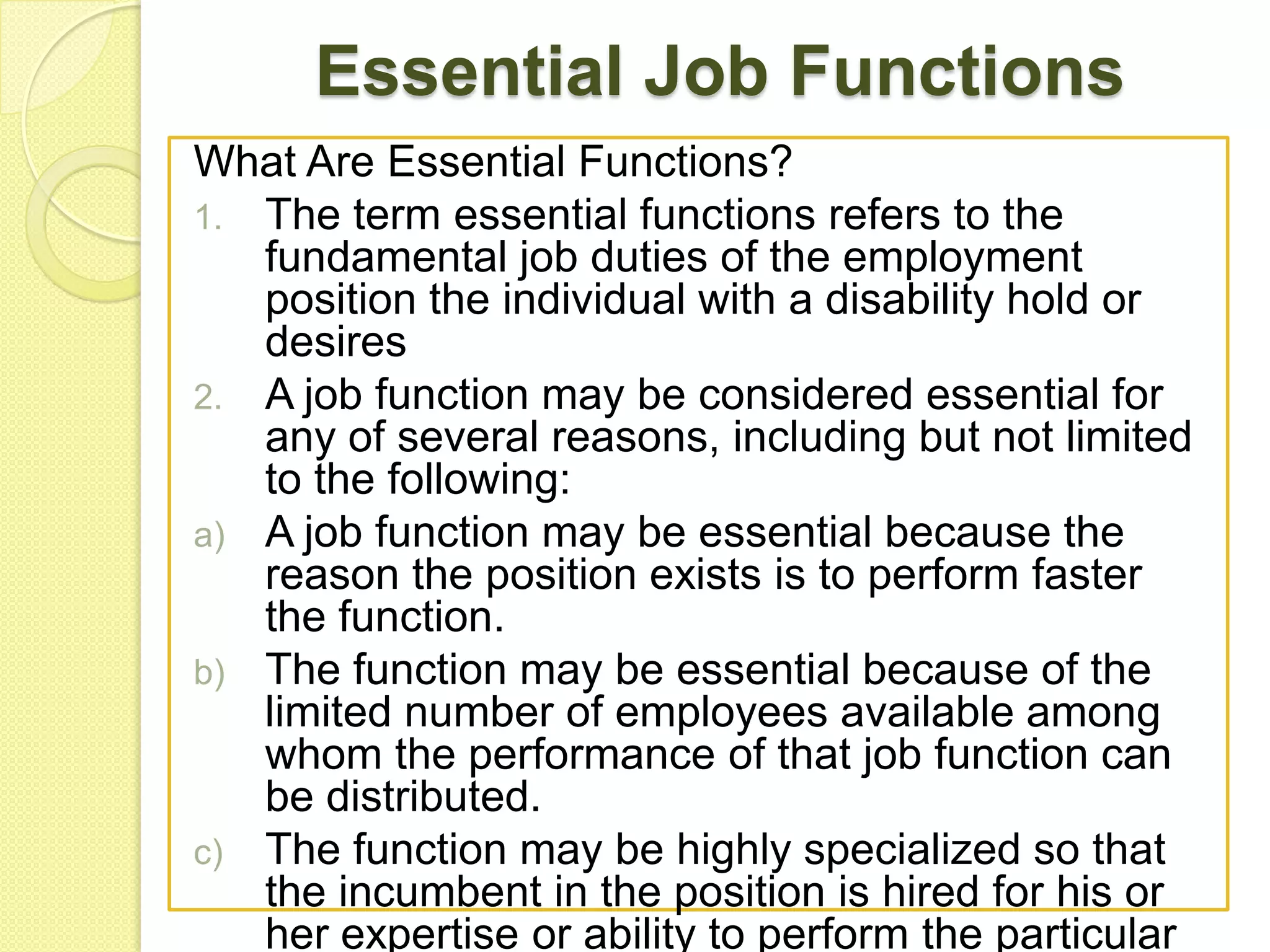 Essential Job Functions
What Are Essential Functions?
1. The term essential functions refers to the
fundamental job duties of the employment
position the individual with a disability hold or
desires
2. A job function may be considered essential for
any of several reasons, including but not limited
to the following:
a) A job function may be essential because the
reason the position exists is to perform faster
the function.
b) The function may be essential because of the
limited number of employees available among
whom the performance of that job function can
be distributed.
c) The function may be highly specialized so that
the incumbent in the position is hired for his or
her expertise or ability to perform the particular

 