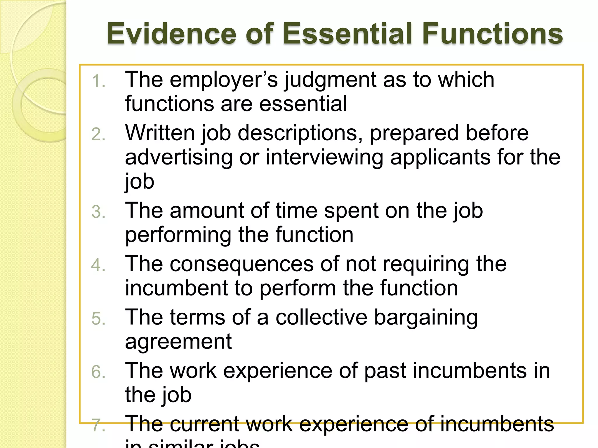 Evidence of Essential Functions
1.
2.

3.

4.
5.
6.
7.

The employer’s judgment as to which
functions are essential
Written job descriptions, prepared before
advertising or interviewing applicants for the
job
The amount of time spent on the job
performing the function
The consequences of not requiring the
incumbent to perform the function
The terms of a collective bargaining
agreement
The work experience of past incumbents in
the job
The current work experience of incumbents

 