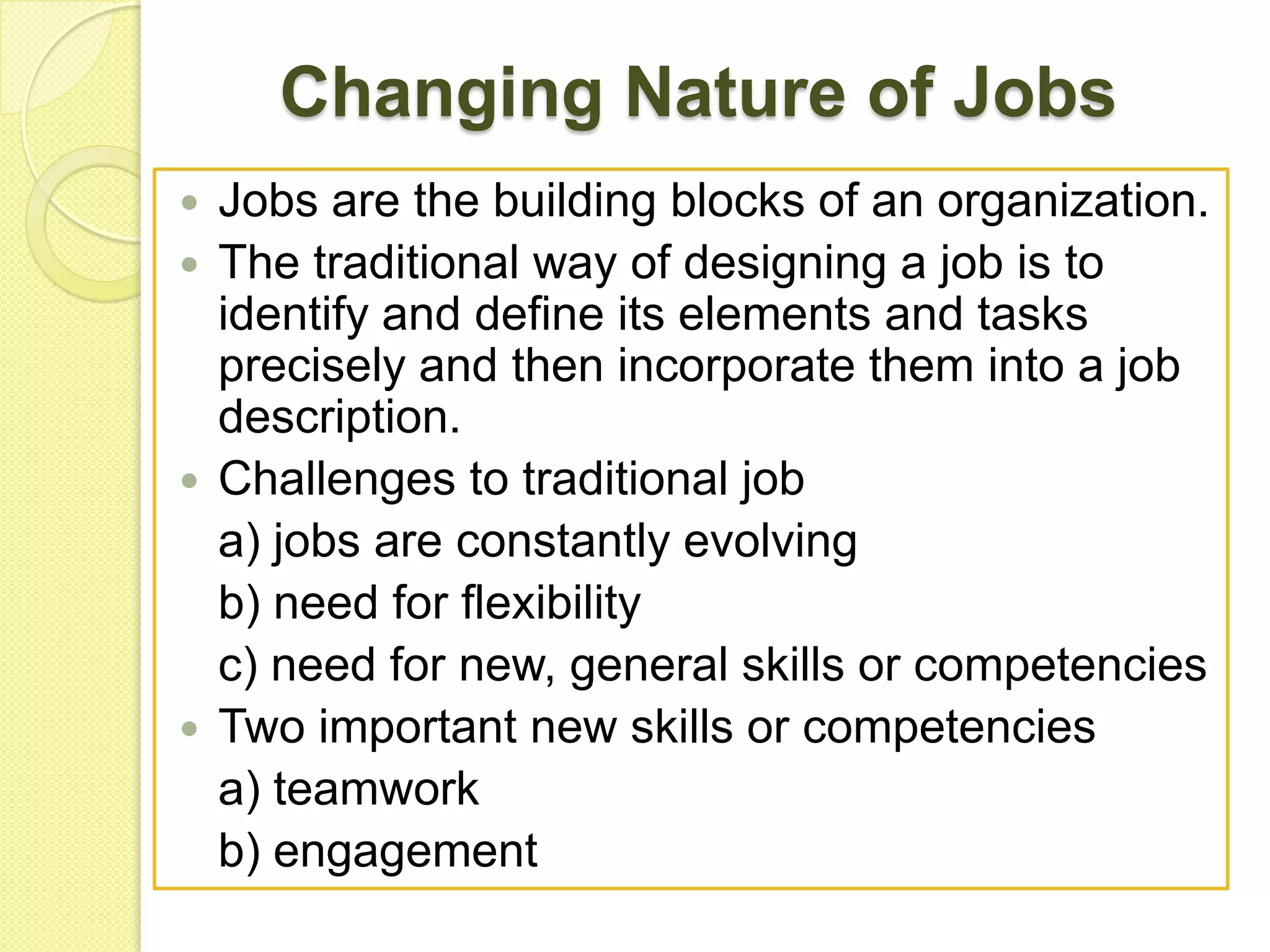 Changing Nature of Jobs
Jobs are the building blocks of an organization.
 The traditional way of designing a job is to
identify and define its elements and tasks
precisely and then incorporate them into a job
description.
 Challenges to traditional job
a) jobs are constantly evolving
b) need for flexibility
c) need for new, general skills or competencies
 Two important new skills or competencies
a) teamwork
b) engagement


 