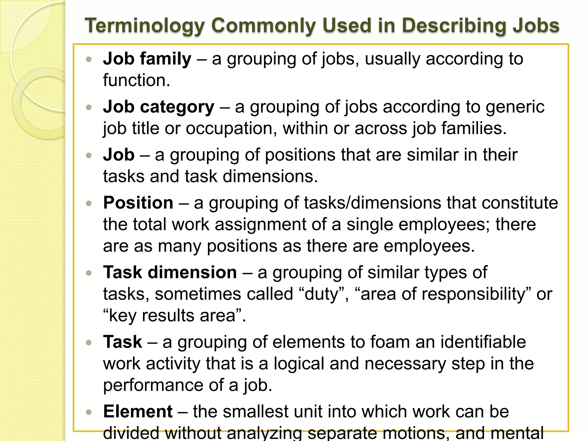 Terminology Commonly Used in Describing Jobs












Job family – a grouping of jobs, usually according to
function.
Job category – a grouping of jobs according to generic
job title or occupation, within or across job families.
Job – a grouping of positions that are similar in their
tasks and task dimensions.
Position – a grouping of tasks/dimensions that constitute
the total work assignment of a single employees; there
are as many positions as there are employees.
Task dimension – a grouping of similar types of
tasks, sometimes called “duty”, “area of responsibility” or
“key results area”.
Task – a grouping of elements to foam an identifiable
work activity that is a logical and necessary step in the
performance of a job.
Element – the smallest unit into which work can be
divided without analyzing separate motions, and mental

 
