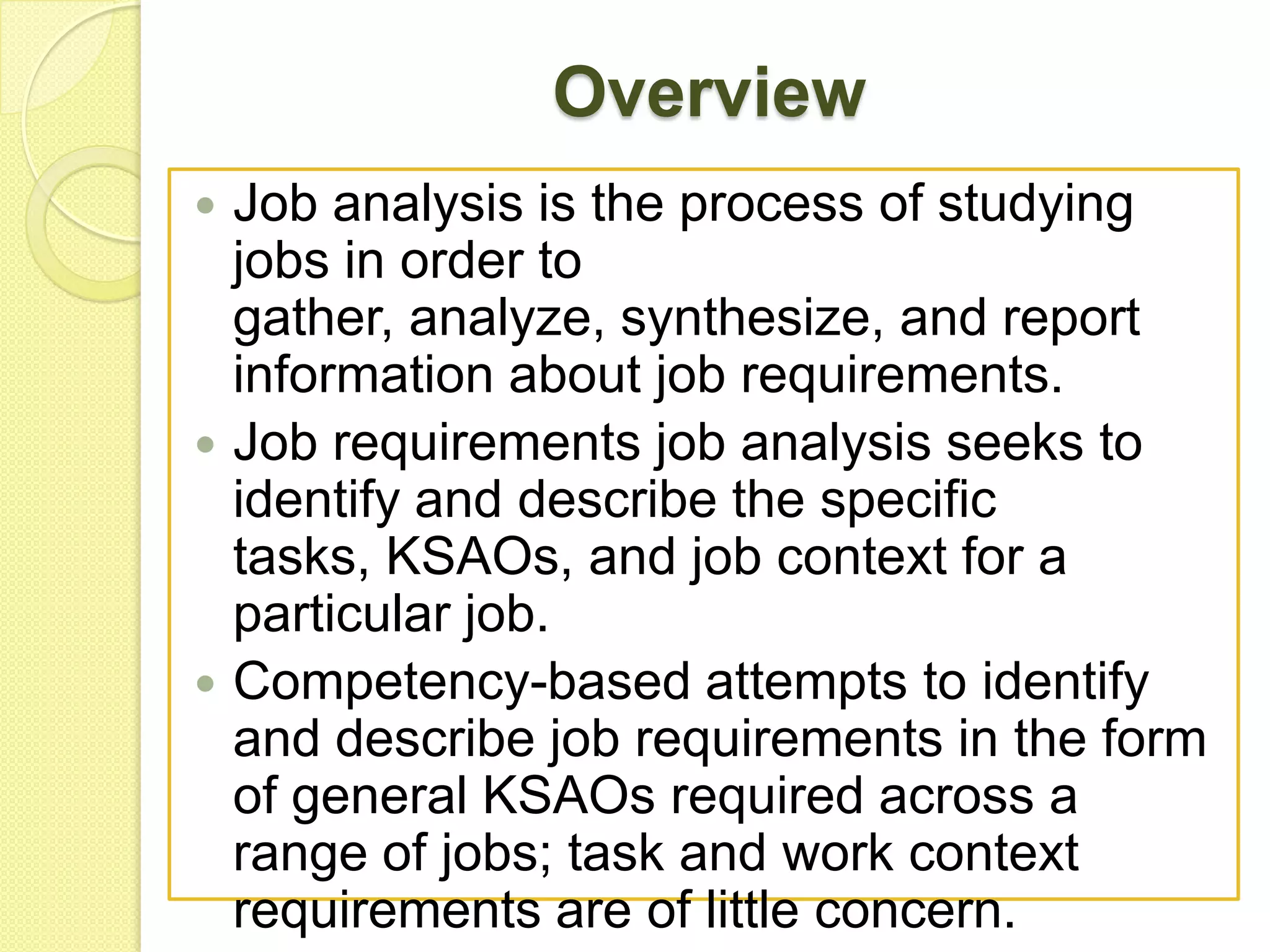 Overview






Job analysis is the process of studying
jobs in order to
gather, analyze, synthesize, and report
information about job requirements.
Job requirements job analysis seeks to
identify and describe the specific
tasks, KSAOs, and job context for a
particular job.
Competency-based attempts to identify
and describe job requirements in the form
of general KSAOs required across a
range of jobs; task and work context
requirements are of little concern.

 