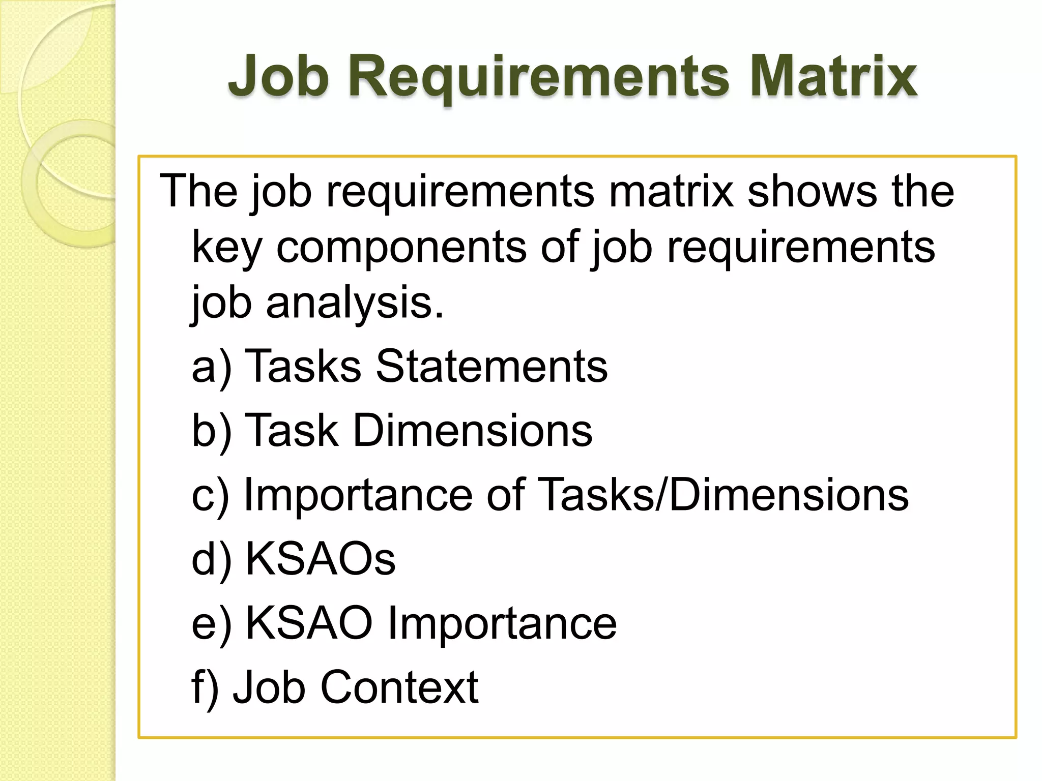 Job Requirements Matrix
The job requirements matrix shows the
key components of job requirements
job analysis.
a) Tasks Statements
b) Task Dimensions
c) Importance of Tasks/Dimensions
d) KSAOs
e) KSAO Importance
f) Job Context

 
