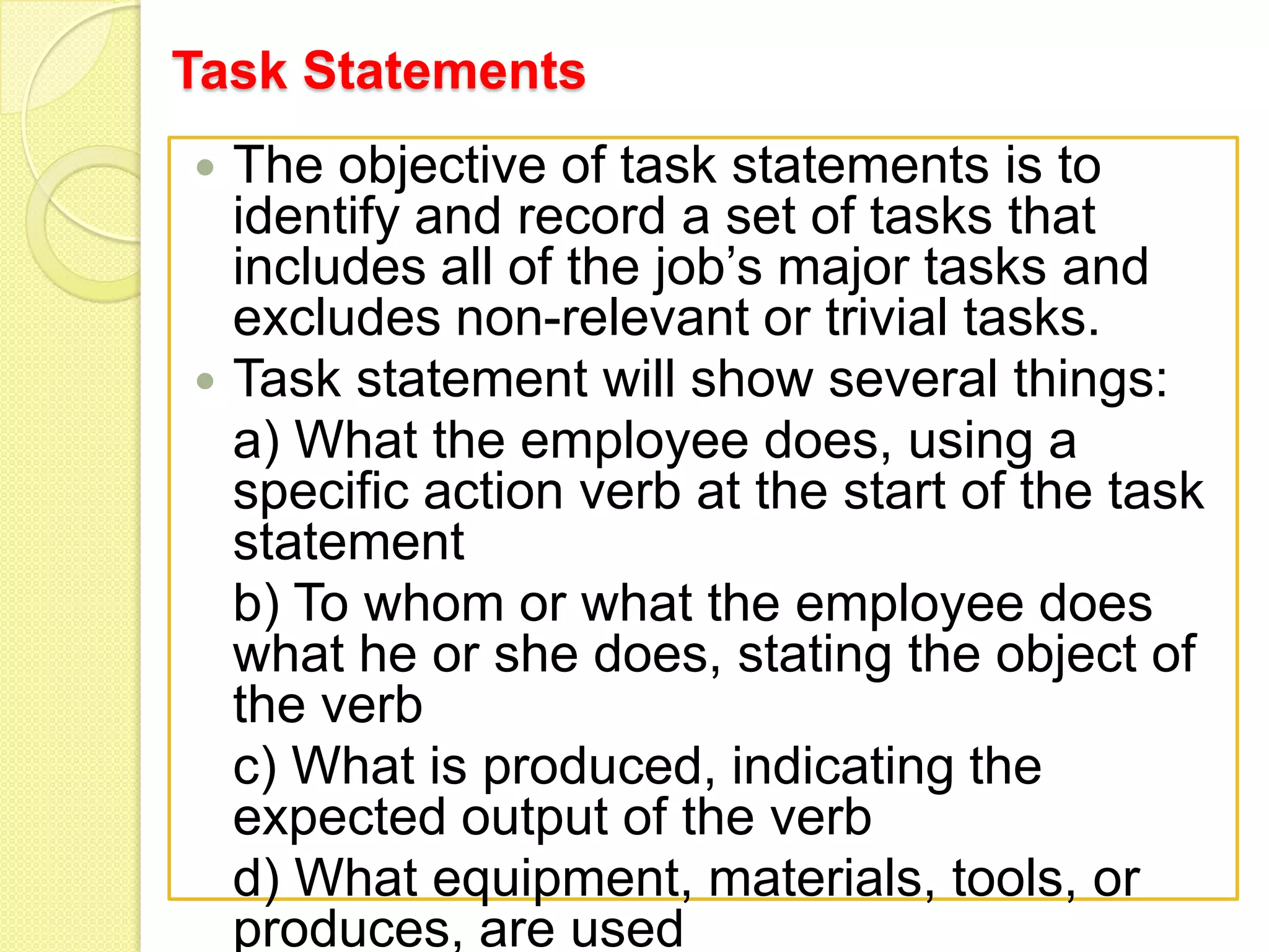 Task Statements




The objective of task statements is to
identify and record a set of tasks that
includes all of the job’s major tasks and
excludes non-relevant or trivial tasks.
Task statement will show several things:
a) What the employee does, using a
specific action verb at the start of the task
statement
b) To whom or what the employee does
what he or she does, stating the object of
the verb
c) What is produced, indicating the
expected output of the verb
d) What equipment, materials, tools, or
produces, are used

 