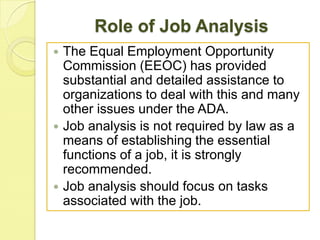 Role of Job Analysis






The Equal Employment Opportunity
Commission (EEOC) has provided
substantial and detailed assistance to
organizations to deal with this and many
other issues under the ADA.
Job analysis is not required by law as a
means of establishing the essential
functions of a job, it is strongly
recommended.
Job analysis should focus on tasks
associated with the job.

 