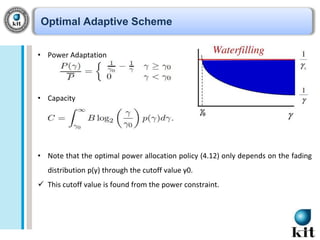 Optimal Adaptive Scheme
• Power Adaptation

• Capacity

• Note that the optimal power allocation policy (4.12) only depends on the fading
distribution p(γ) through the cutoff value γ0.
 This cutoff value is found from the power constraint.

 