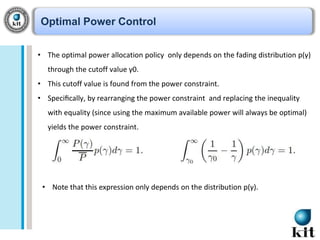 Optimal Power Control
• The optimal power allocation policy only depends on the fading distribution p(γ)
through the cutoff value γ0.
• This cutoff value is found from the power constraint.
• Speciﬁcally, by rearranging the power constraint and replacing the inequality
with equality (since using the maximum available power will always be optimal)
yields the power constraint.

• Note that this expression only depends on the distribution p(γ).

 