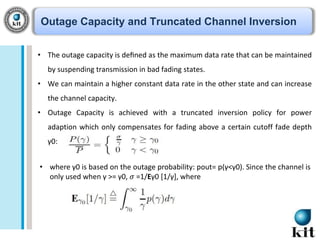 Outage Capacity and Truncated Channel Inversion
• The outage capacity is deﬁned as the maximum data rate that can be maintained
by suspending transmission in bad fading states.
• We can maintain a higher constant data rate in the other state and can increase
the channel capacity.
• Outage Capacity is achieved with a truncated inversion policy for power
adaption which only compensates for fading above a certain cutoff fade depth

γ0:
• where γ0 is based on the outage probability: pout= p(γ<γ0). Since the channel is
only used when γ >= γ0, 𝜎 =1/Eγ0 [1/γ], where

 