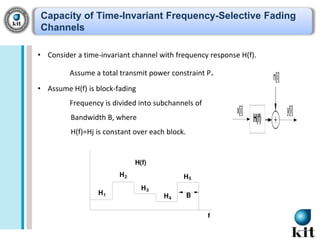 Capacity of Time-Invariant Frequency-Selective Fading
Channels
• Consider a time-invariant channel with frequency response H(f).
Assume a total transmit power constraint P.

• Assume H(f) is block-fading
Frequency is divided into subchannels of
Bandwidth B, where
H(f)=Hj is constant over each block.

 