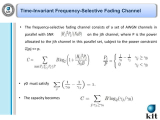 Time-Invariant Frequency-Selective Fading Channel
• The frequency-selective fading channel consists of a set of AWGN channels in
parallel with SNR

on the jth channel, where P is the power

allocated to the jth channel in this parallel set, subject to the power constraint

𝛴jpj <= p.

• γ0 must satisfy
• The capacity becomes

 